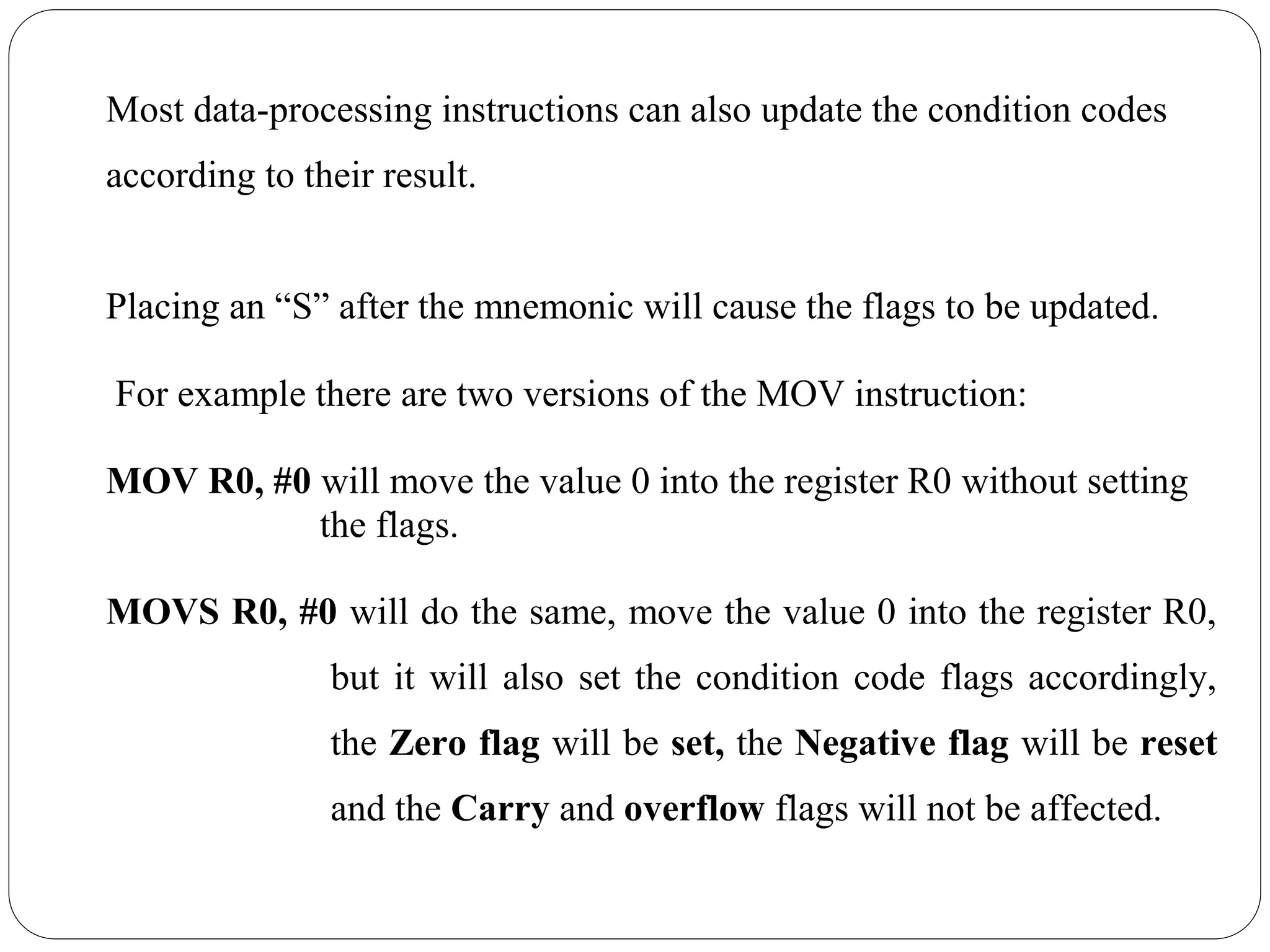 Most data-processing instructions can also update the condition codes
according to their result.
Placing an “S” after the mnemonic will cause the flags to be updated.
For example there are two versions of the MOV instruction:
MOV R0, #0 will move the value 0 into the register R0 without setting
the flags.
MOVS R0, #0 will do the same, move the value 0 into the register R0,
but it will also set the condition code flags accordingly,
the Zero flag will be set, the Negative flag will be reset
and the Carry and overflow flags will not be affected.
 