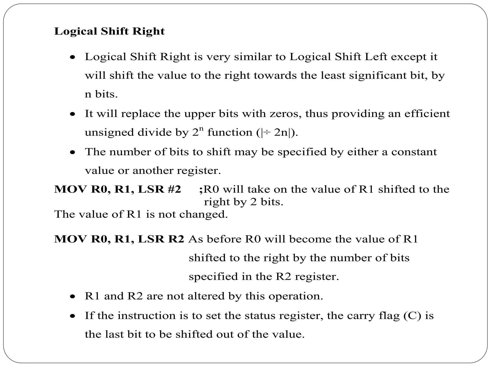 Logical Shift Right
 Logical Shift Right is very similar to Logical Shift Left except it
will shift the value to the right towards the least significant bit, by
n bits.
 It will replace the upper bits with zeros, thus providing an efficient
unsigned divide by 2n
function (|÷ 2n|).
 The number of bits to shift may be specified by either a constant
value or another register.
MOV R0, R1, LSR #2 ;R0 will take on the value of R1 shifted to the
right by 2 bits.
The value of R1 is not changed.
MOV R0, R1, LSR R2 As before R0 will become the value of R1
shifted to the right by the number of bits
specified in the R2 register.
 R1 and R2 are not altered by this operation.
 If the instruction is to set the status register, the carry flag (C) is
the last bit to be shifted out of the value.
 