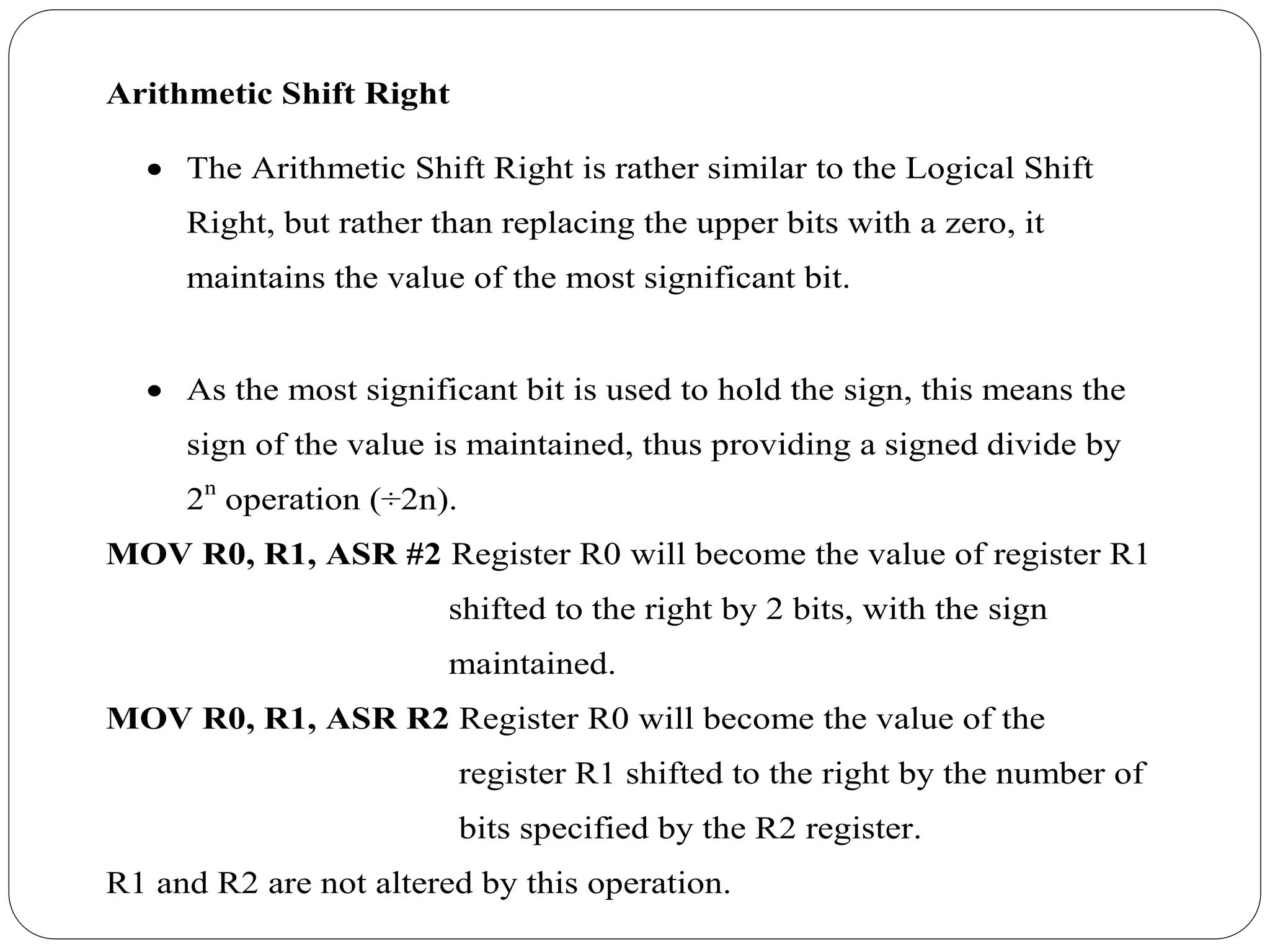 Arithmetic Shift Right
 The Arithmetic Shift Right is rather similar to the Logical Shift
Right, but rather than replacing the upper bits with a zero, it
maintains the value of the most significant bit.
 As the most significant bit is used to hold the sign, this means the
sign of the value is maintained, thus providing a signed divide by
2n
operation (÷2n).
MOV R0, R1, ASR #2 Register R0 will become the value of register R1
shifted to the right by 2 bits, with the sign
maintained.
MOV R0, R1, ASR R2 Register R0 will become the value of the
register R1 shifted to the right by the number of
bits specified by the R2 register.
R1 and R2 are not altered by this operation.
 