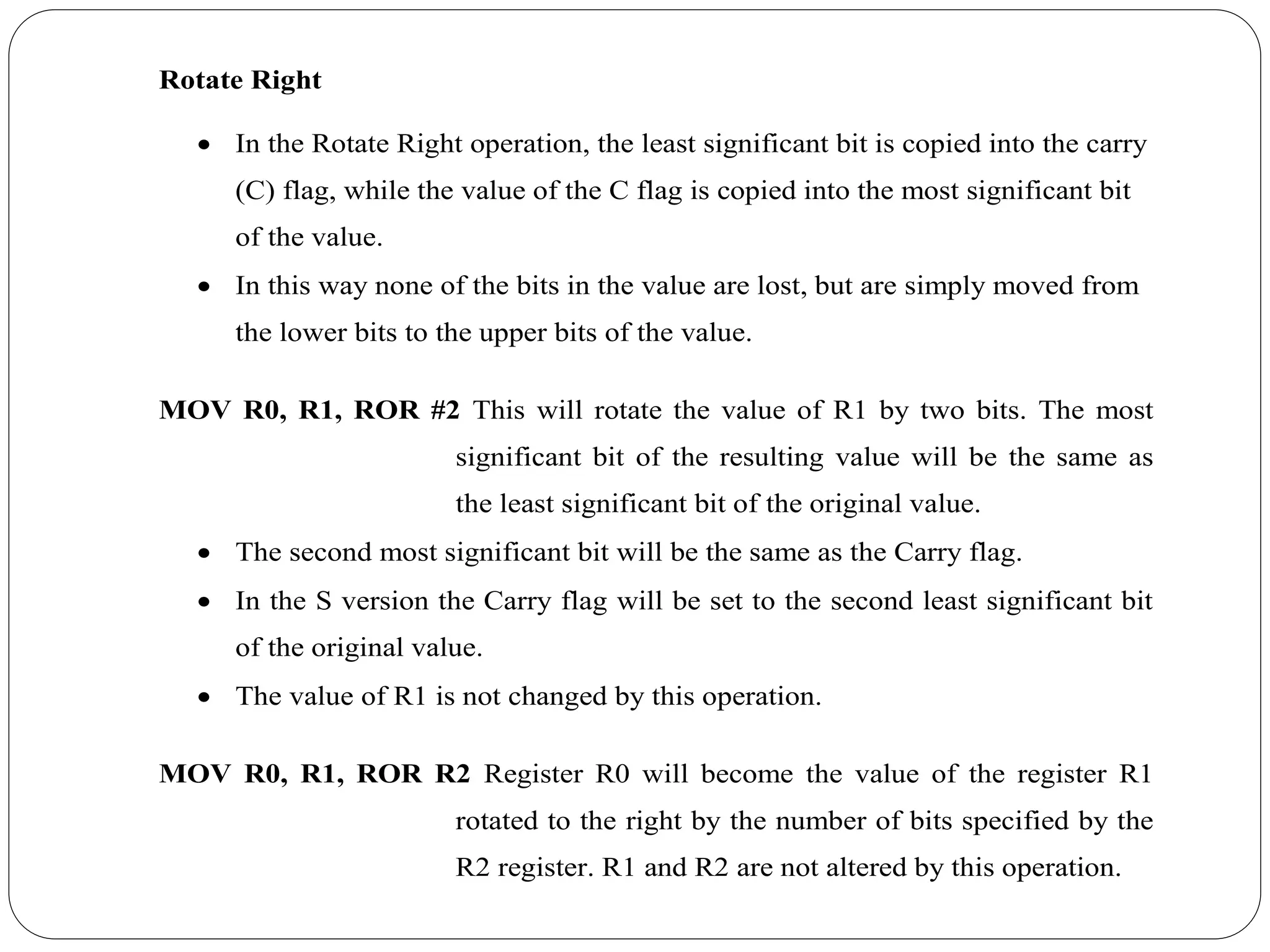 Rotate Right
 In the Rotate Right operation, the least significant bit is copied into the carry
(C) flag, while the value of the C flag is copied into the most significant bit
of the value.
 In this way none of the bits in the value are lost, but are simply moved from
the lower bits to the upper bits of the value.
MOV R0, R1, ROR #2 This will rotate the value of R1 by two bits. The most
significant bit of the resulting value will be the same as
the least significant bit of the original value.
 The second most significant bit will be the same as the Carry flag.
 In the S version the Carry flag will be set to the second least significant bit
of the original value.
 The value of R1 is not changed by this operation.
MOV R0, R1, ROR R2 Register R0 will become the value of the register R1
rotated to the right by the number of bits specified by the
R2 register. R1 and R2 are not altered by this operation.
 