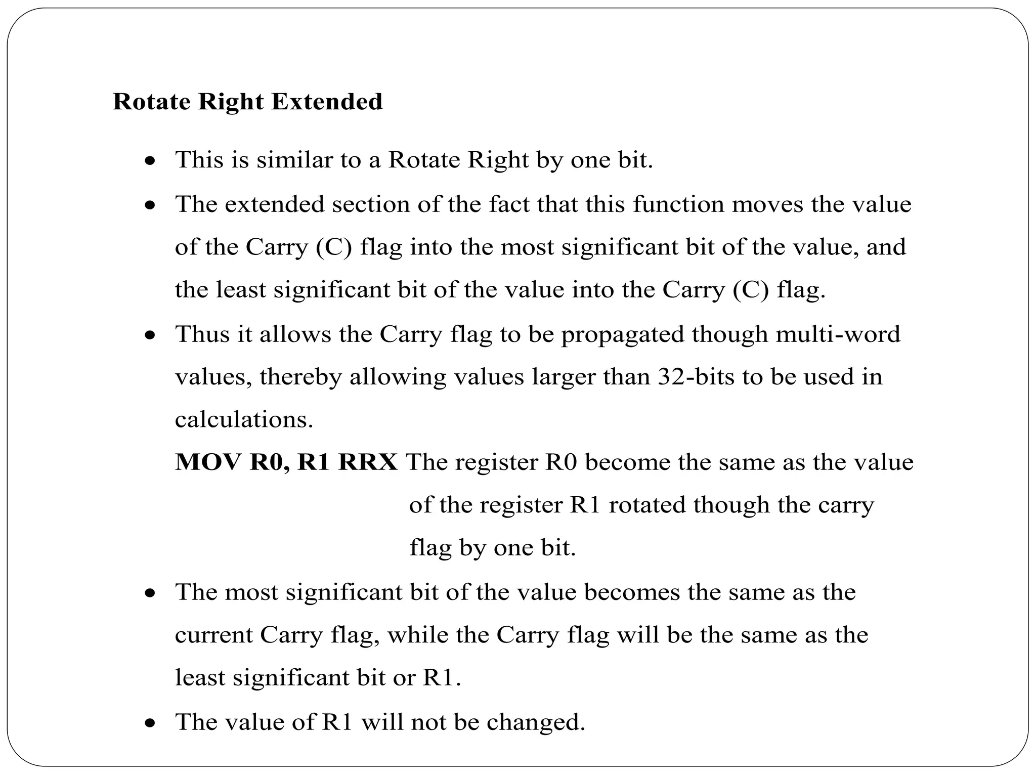 Rotate Right Extended
 This is similar to a Rotate Right by one bit.
 The extended section of the fact that this function moves the value
of the Carry (C) flag into the most significant bit of the value, and
the least significant bit of the value into the Carry (C) flag.
 Thus it allows the Carry flag to be propagated though multi-word
values, thereby allowing values larger than 32-bits to be used in
calculations.
MOV R0, R1 RRX The register R0 become the same as the value
of the register R1 rotated though the carry
flag by one bit.
 The most significant bit of the value becomes the same as the
current Carry flag, while the Carry flag will be the same as the
least significant bit or R1.
 The value of R1 will not be changed.
 