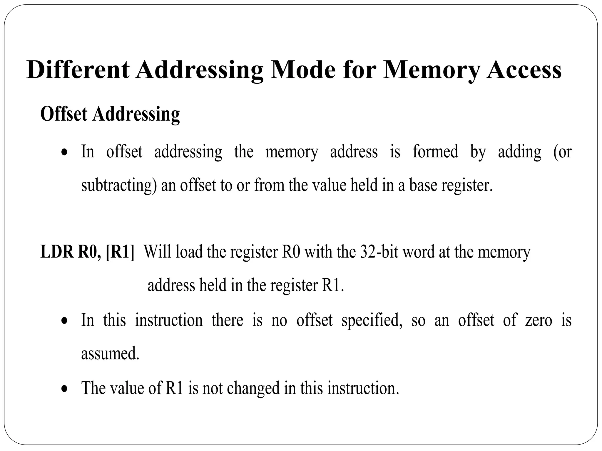Different Addressing Mode for Memory Access
Offset Addressing
 In offset addressing the memory address is formed by adding (or
subtracting) an offset to or from the value held in a base register.
LDR R0, [R1] Will load the register R0 with the 32-bit word at the memory
address held in the register R1.
 In this instruction there is no offset specified, so an offset of zero is
assumed.
 The value of R1 is not changed in this instruction.
 