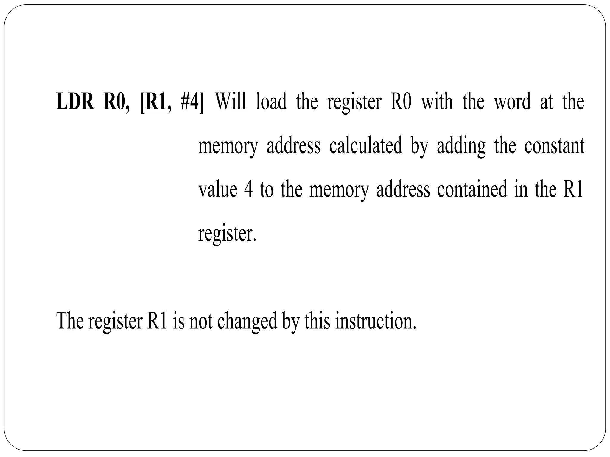 LDR R0, [R1, #4] Will load the register R0 with the word at the
memory address calculated by adding the constant
value 4 to the memory address contained in the R1
register.
The register R1 is not changed by this instruction.
 