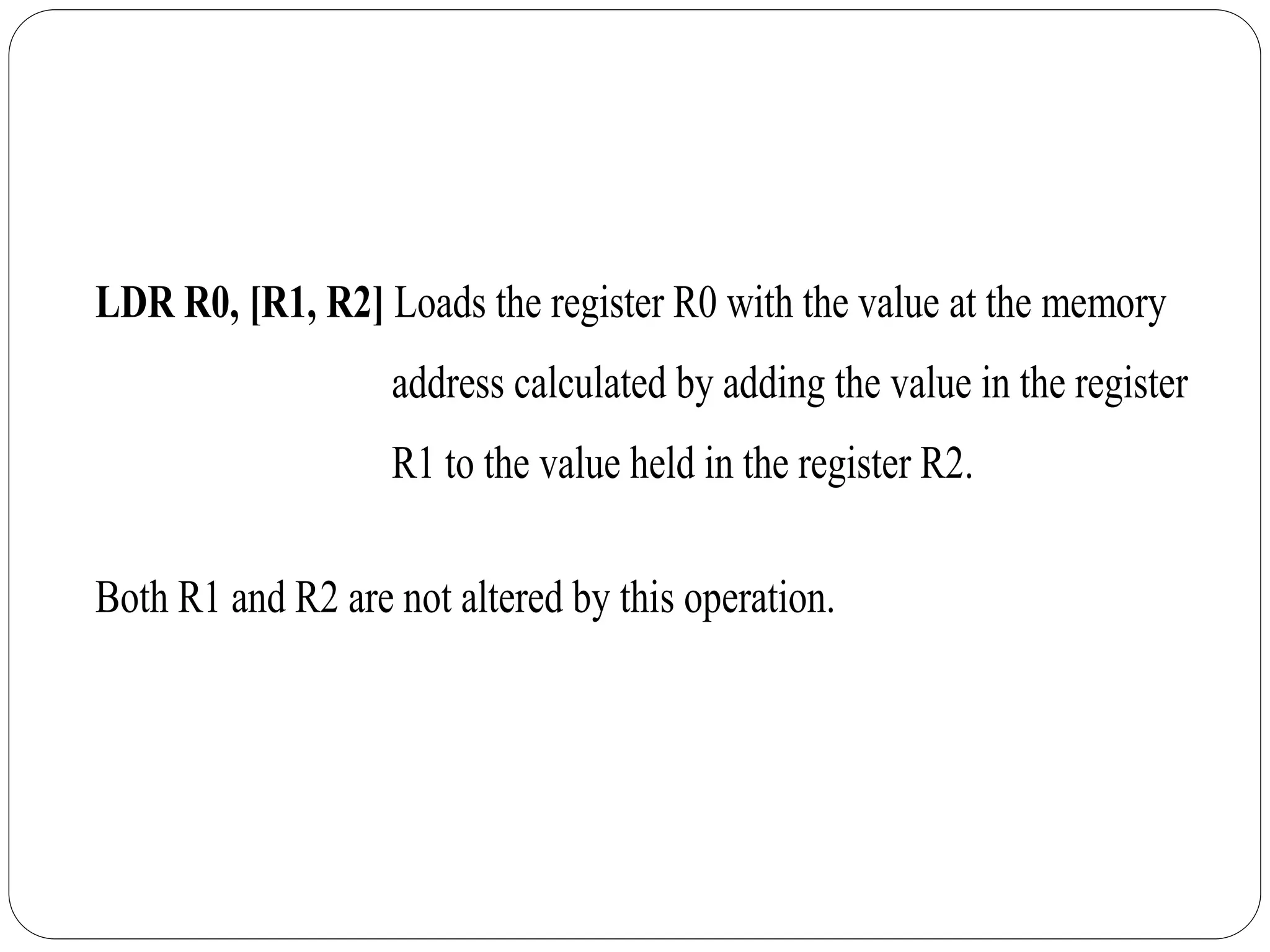 LDR R0, [R1, R2] Loads the register R0 with the value at the memory
address calculated by adding the value in the register
R1 to the value held in the register R2.
Both R1 and R2 are not altered by this operation.
 