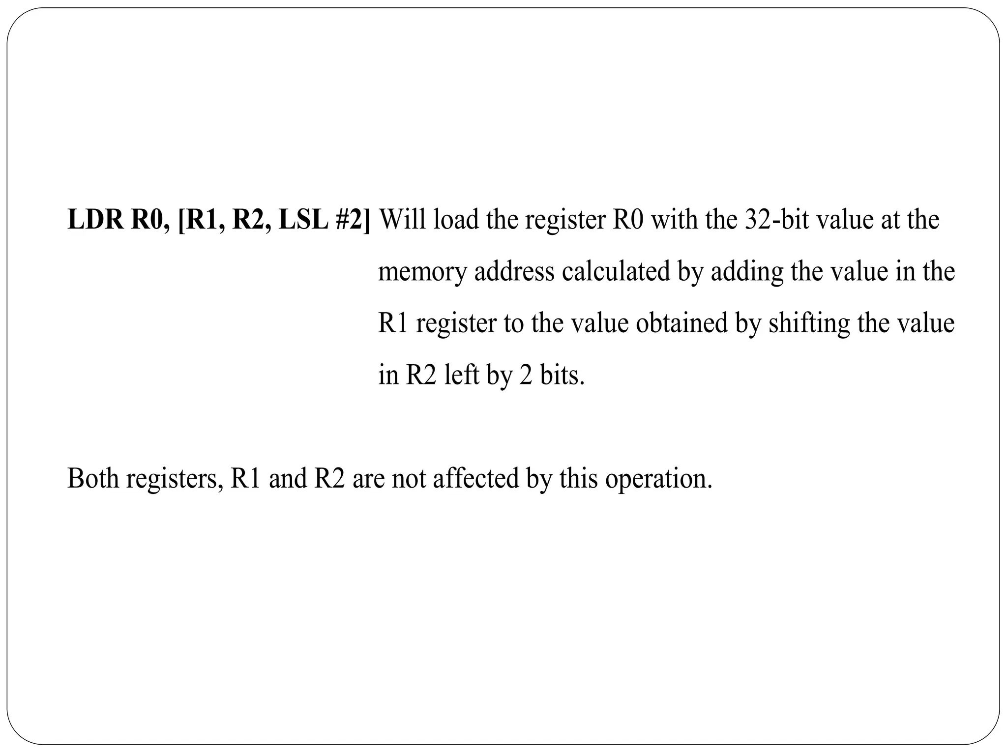 LDR R0, [R1, R2, LSL #2] Will load the register R0 with the 32-bit value at the
memory address calculated by adding the value in the
R1 register to the value obtained by shifting the value
in R2 left by 2 bits.
Both registers, R1 and R2 are not affected by this operation.
 