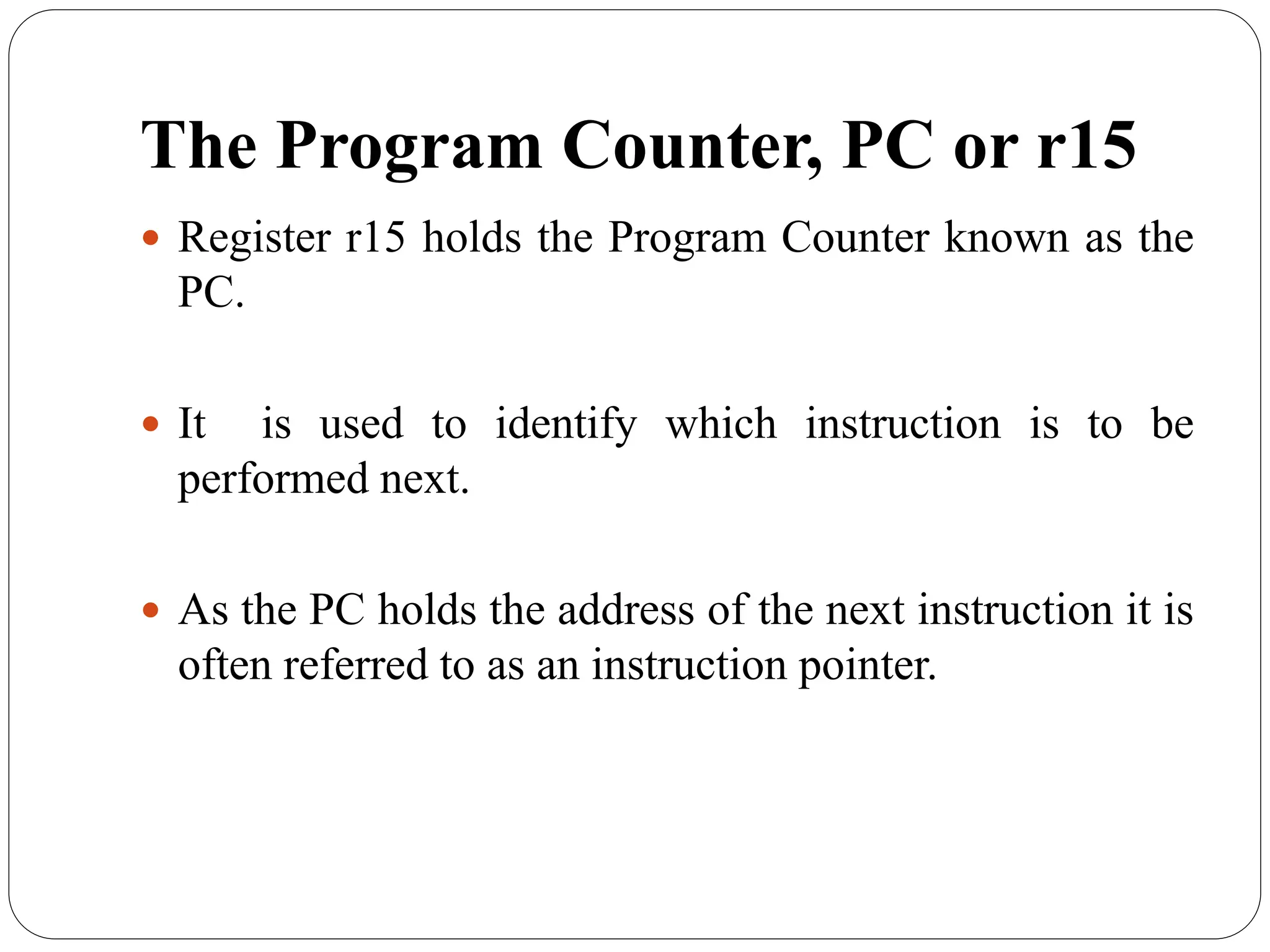 The Program Counter, PC or r15
 Register r15 holds the Program Counter known as the
PC.
 It is used to identify which instruction is to be
performed next.
 As the PC holds the address of the next instruction it is
often referred to as an instruction pointer.
 