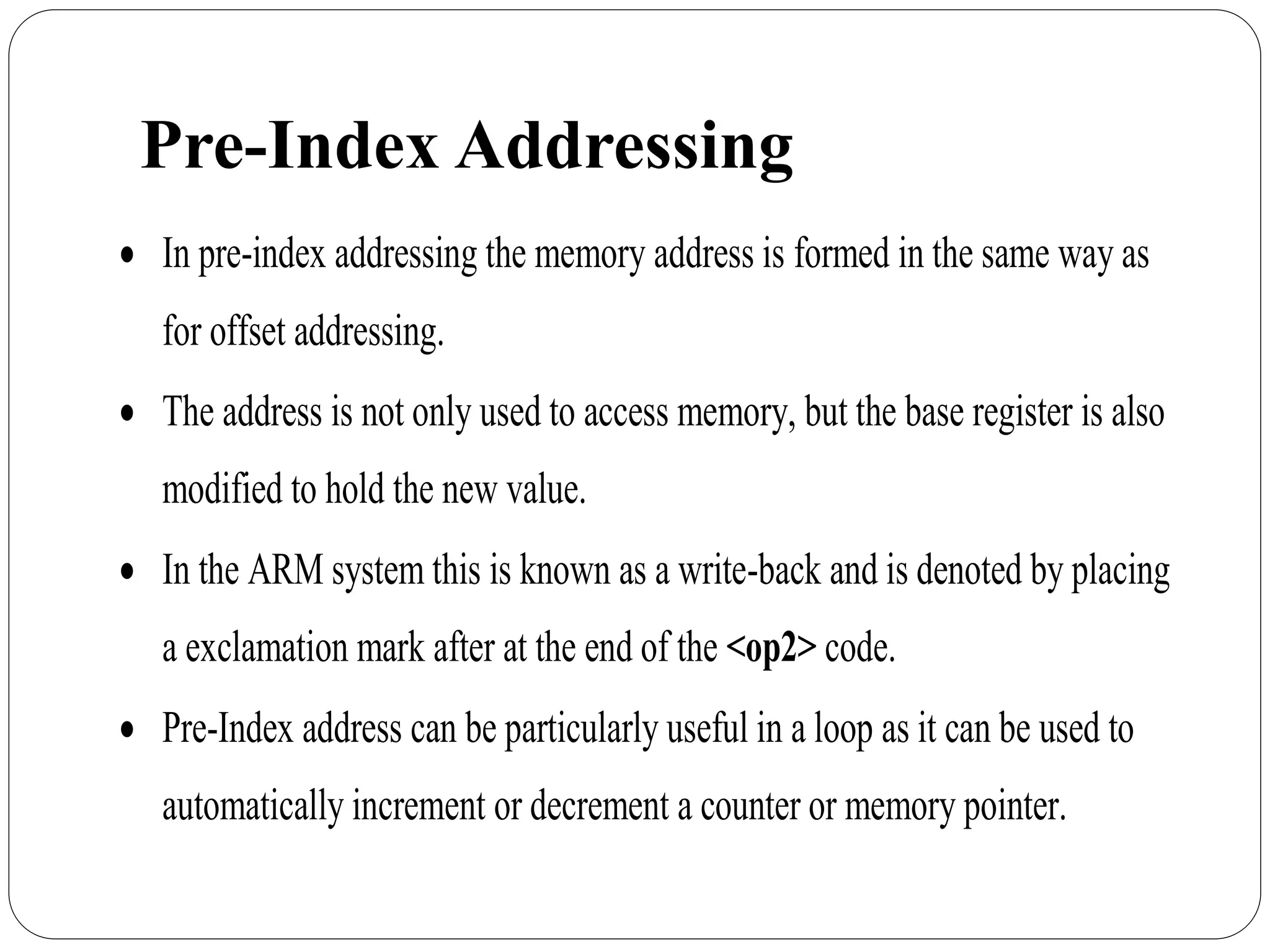 Pre-Index Addressing
 In pre-index addressing the memory address is formed in the same way as
for offset addressing.
 The address is not only used to access memory, but the base register is also
modified to hold the new value.
 In the ARM system this is known as a write-back and is denoted by placing
a exclamation mark after at the end of the <op2> code.
 Pre-Index address can be particularly useful in a loop as it can be used to
automatically increment or decrement a counter or memory pointer.
 