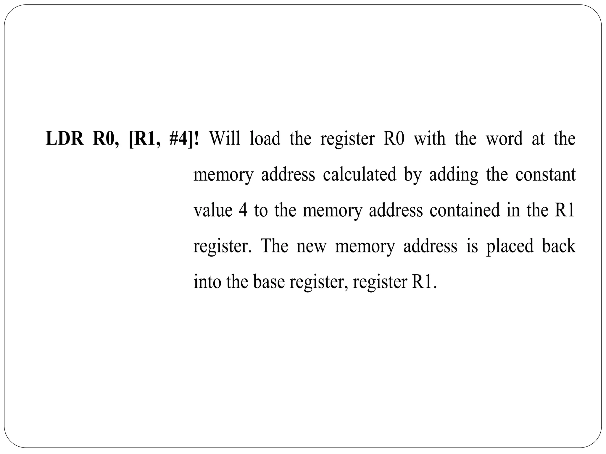 LDR R0, [R1, #4]! Will load the register R0 with the word at the
memory address calculated by adding the constant
value 4 to the memory address contained in the R1
register. The new memory address is placed back
into the base register, register R1.
 
