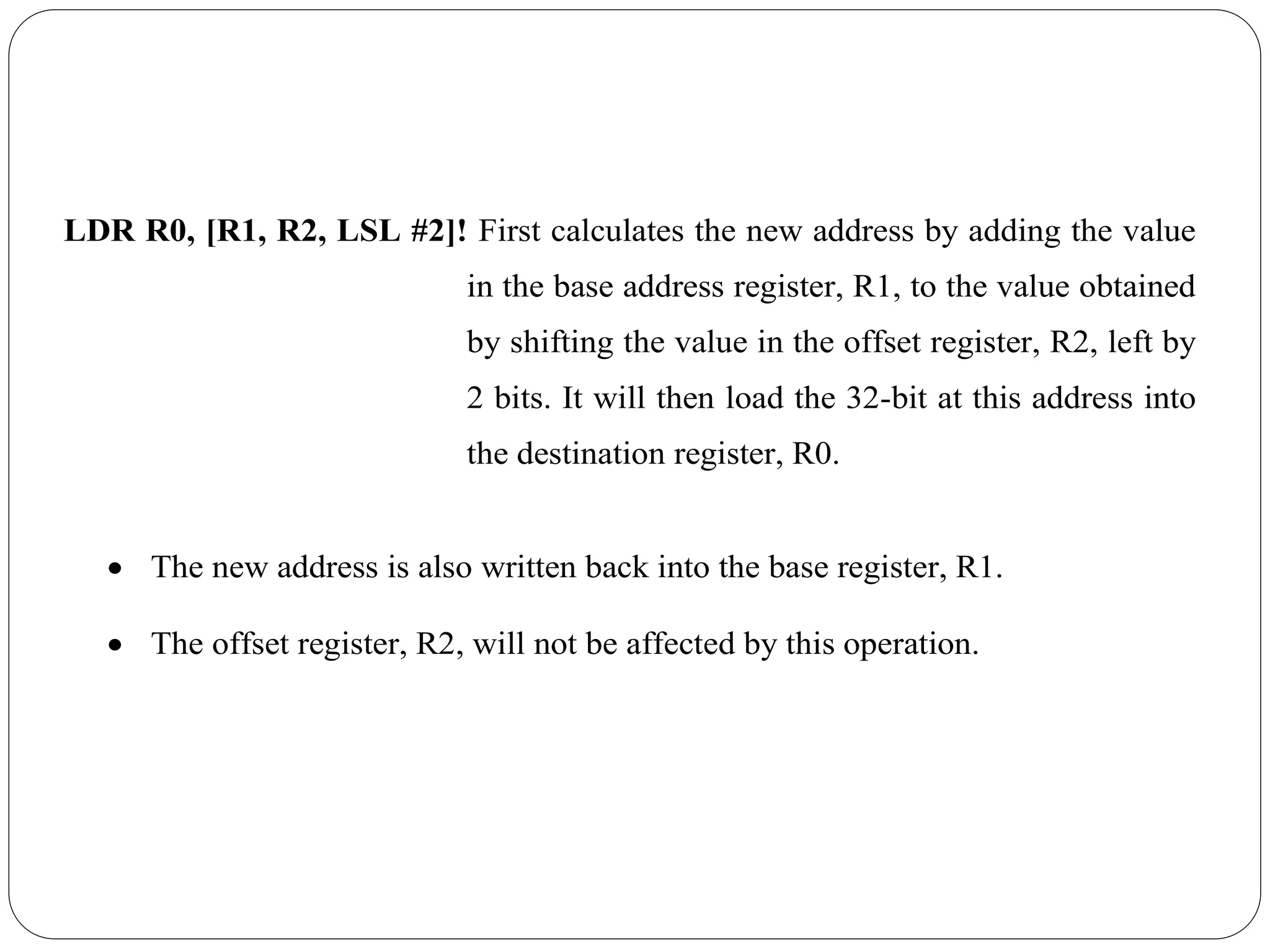LDR R0, [R1, R2, LSL #2]! First calculates the new address by adding the value
in the base address register, R1, to the value obtained
by shifting the value in the offset register, R2, left by
2 bits. It will then load the 32-bit at this address into
the destination register, R0.
 The new address is also written back into the base register, R1.
 The offset register, R2, will not be affected by this operation.
 