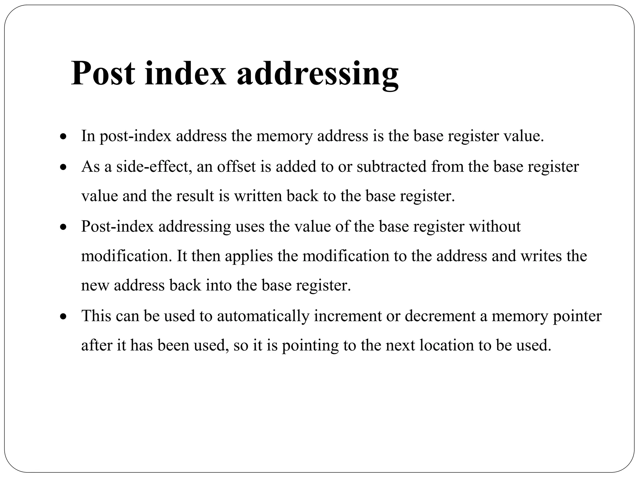 Post index addressing
 In post-index address the memory address is the base register value.
 As a side-effect, an offset is added to or subtracted from the base register
value and the result is written back to the base register.
 Post-index addressing uses the value of the base register without
modification. It then applies the modification to the address and writes the
new address back into the base register.
 This can be used to automatically increment or decrement a memory pointer
after it has been used, so it is pointing to the next location to be used.
 