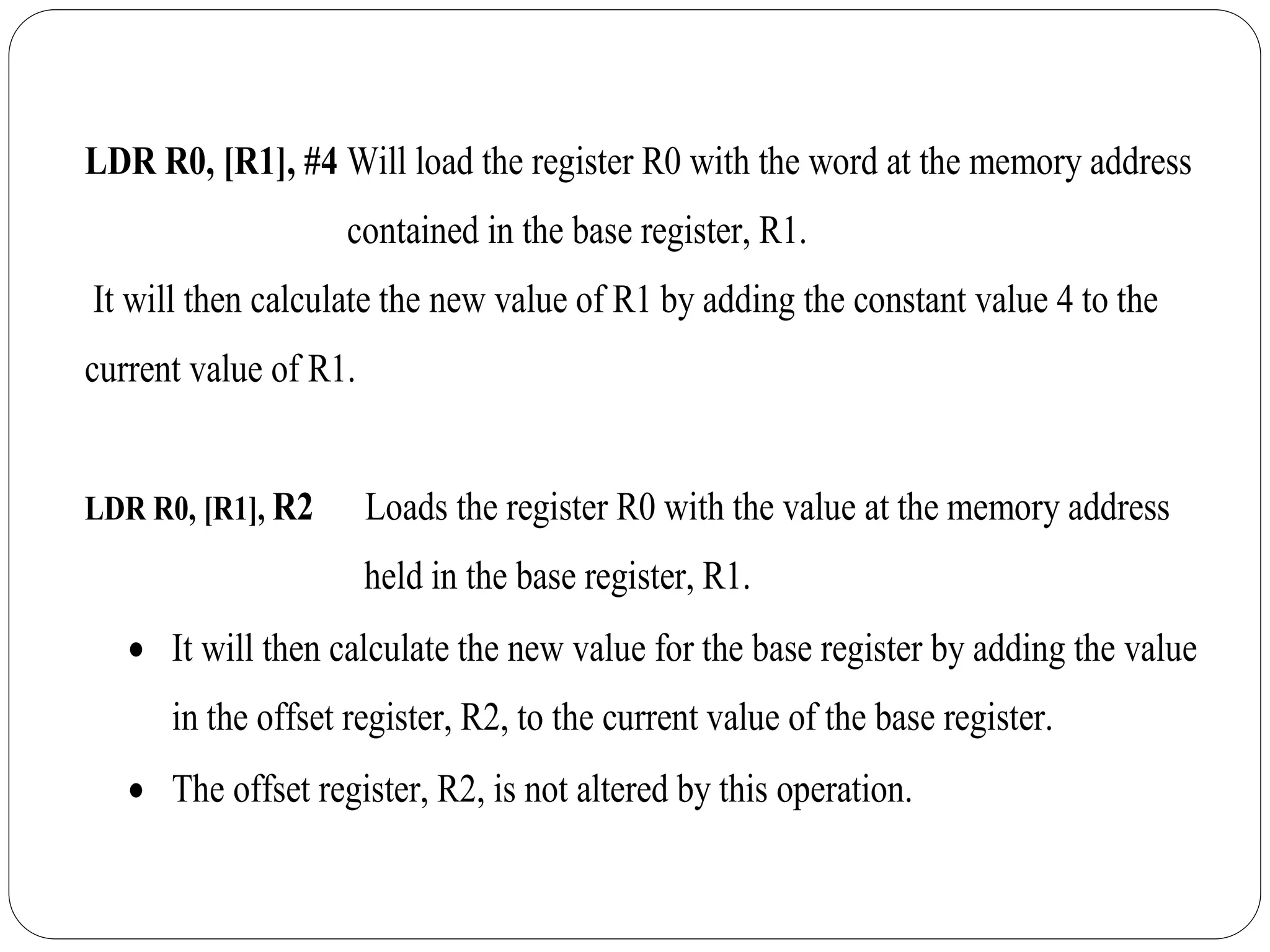 LDR R0, [R1], #4 Will load the register R0 with the word at the memory address
contained in the base register, R1.
It will then calculate the new value of R1 by adding the constant value 4 to the
current value of R1.
LDR R0, [R1], R2 Loads the register R0 with the value at the memory address
held in the base register, R1.
 It will then calculate the new value for the base register by adding the value
in the offset register, R2, to the current value of the base register.
 The offset register, R2, is not altered by this operation.
 