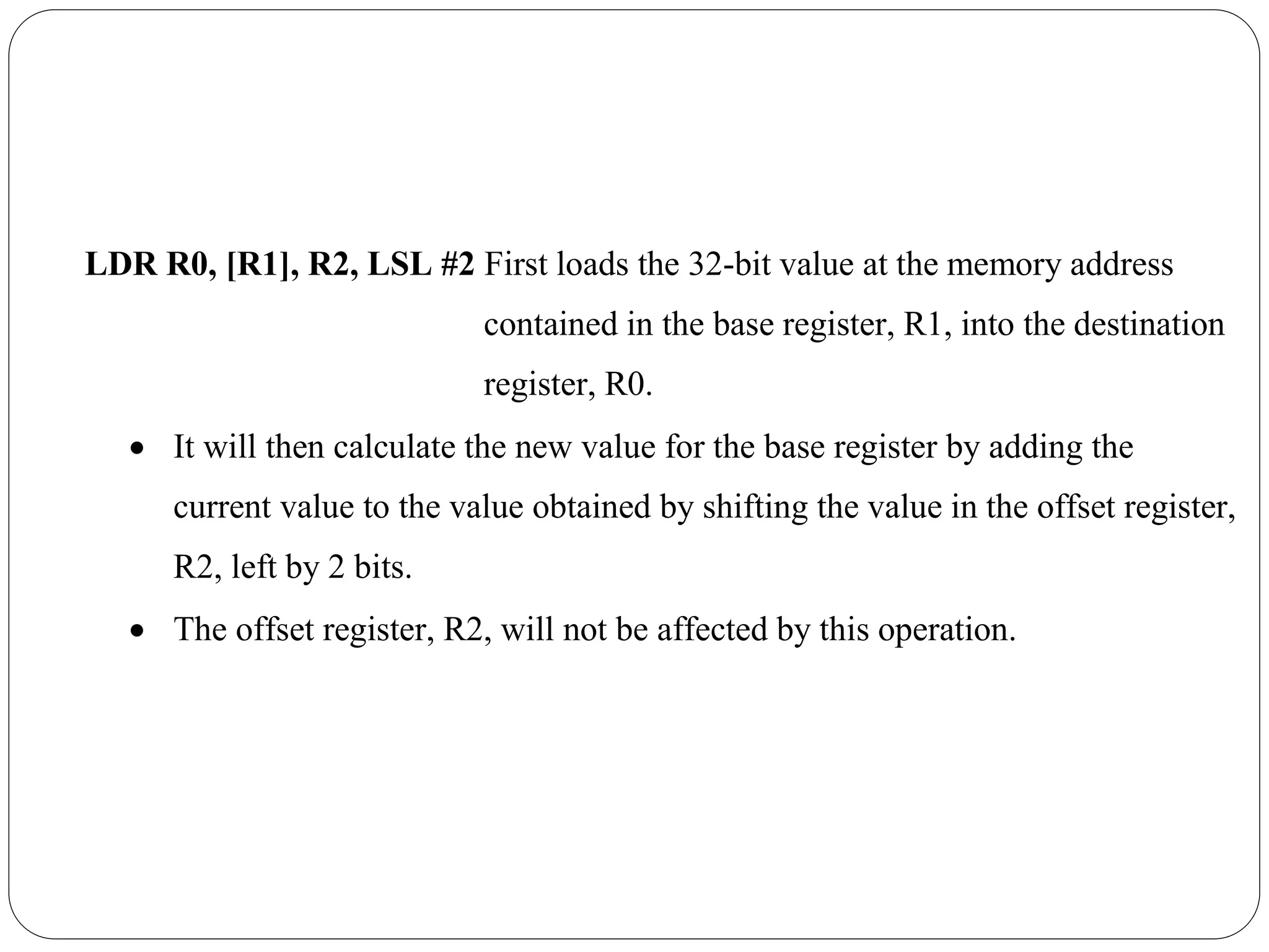 LDR R0, [R1], R2, LSL #2 First loads the 32-bit value at the memory address
contained in the base register, R1, into the destination
register, R0.
 It will then calculate the new value for the base register by adding the
current value to the value obtained by shifting the value in the offset register,
R2, left by 2 bits.
 The offset register, R2, will not be affected by this operation.
 