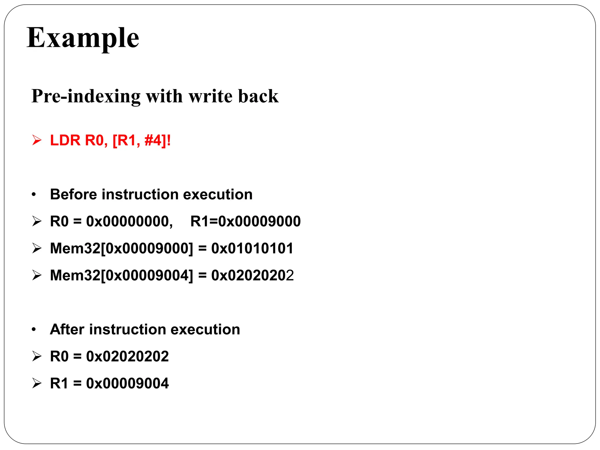 Example
Pre-indexing with write back
 LDR R0, [R1, #4]!
• Before instruction execution
 R0 = 0x00000000, R1=0x00009000
 Mem32[0x00009000] = 0x01010101
 Mem32[0x00009004] = 0x02020202
• After instruction execution
 R0 = 0x02020202
 R1 = 0x00009004
 