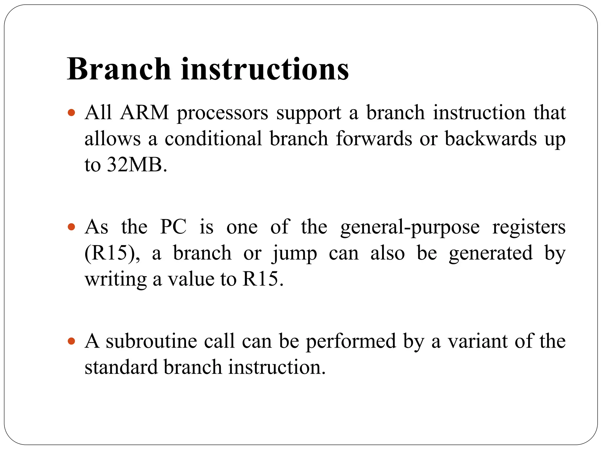 Branch instructions
 All ARM processors support a branch instruction that
allows a conditional branch forwards or backwards up
to 32MB.
 As the PC is one of the general-purpose registers
(R15), a branch or jump can also be generated by
writing a value to R15.
 A subroutine call can be performed by a variant of the
standard branch instruction.
 