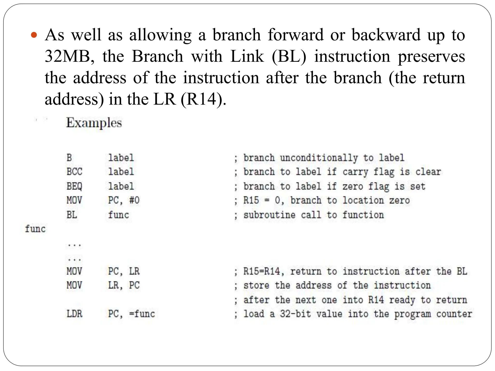  As well as allowing a branch forward or backward up to
32MB, the Branch with Link (BL) instruction preserves
the address of the instruction after the branch (the return
address) in the LR (R14).
 