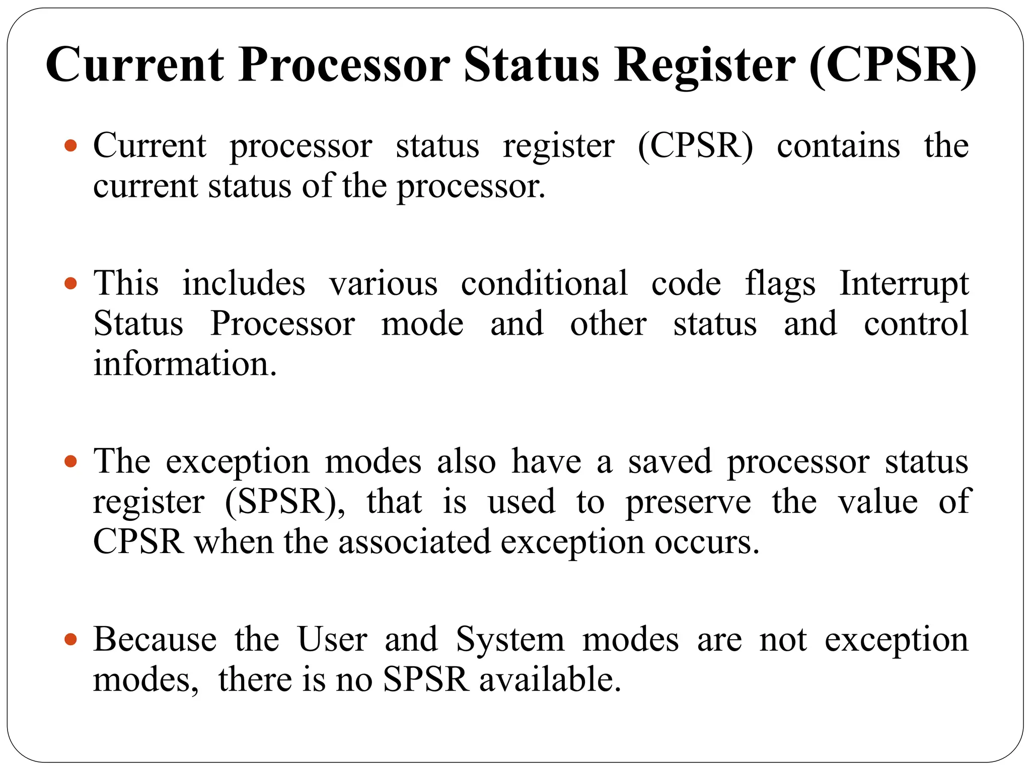 Current Processor Status Register (CPSR)
 Current processor status register (CPSR) contains the
current status of the processor.
 This includes various conditional code flags Interrupt
Status Processor mode and other status and control
information.
 The exception modes also have a saved processor status
register (SPSR), that is used to preserve the value of
CPSR when the associated exception occurs.
 Because the User and System modes are not exception
modes, there is no SPSR available.
 