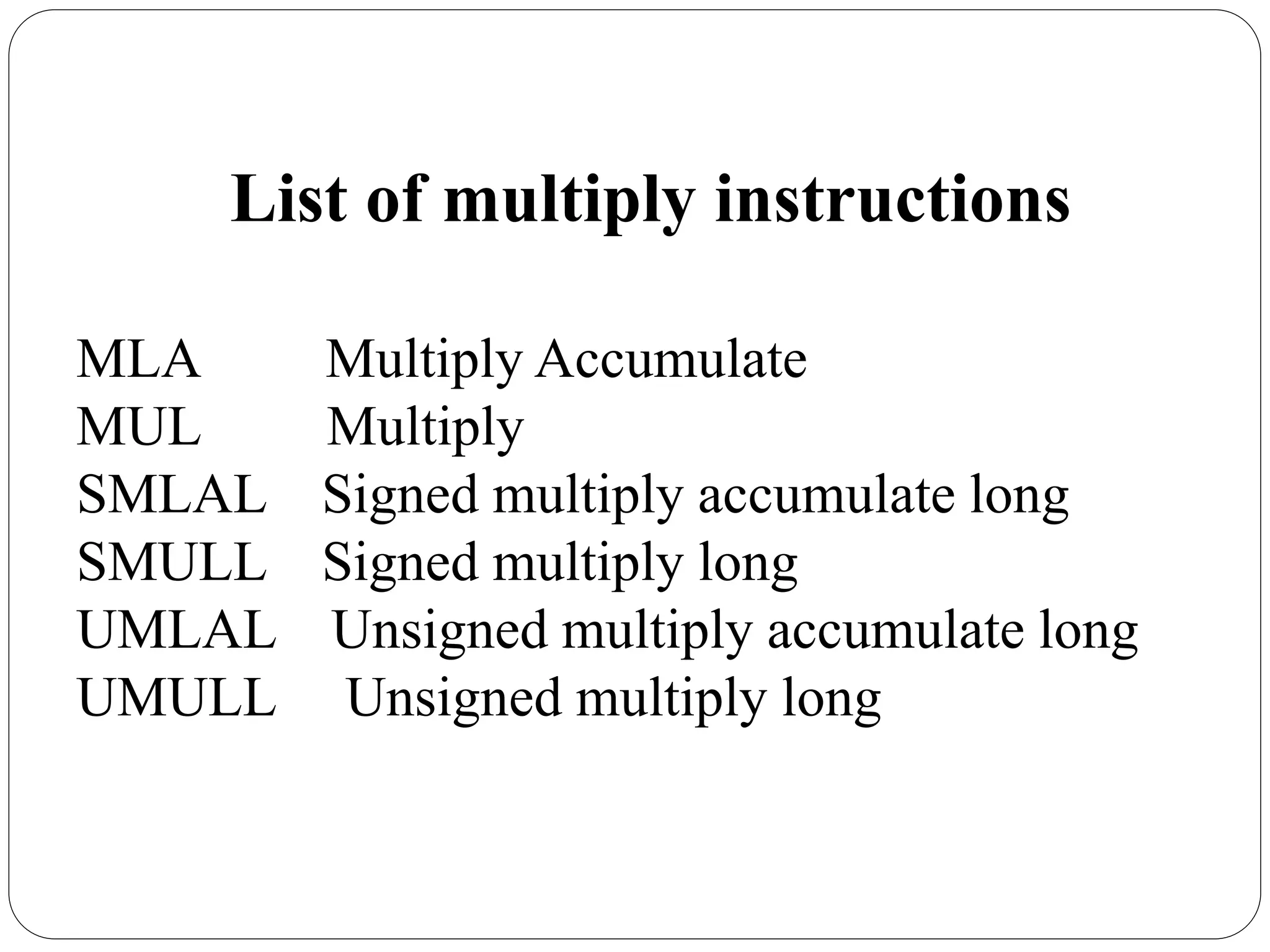 List of multiply instructions
MLA Multiply Accumulate
MUL Multiply
SMLAL Signed multiply accumulate long
SMULL Signed multiply long
UMLAL Unsigned multiply accumulate long
UMULL Unsigned multiply long
 
