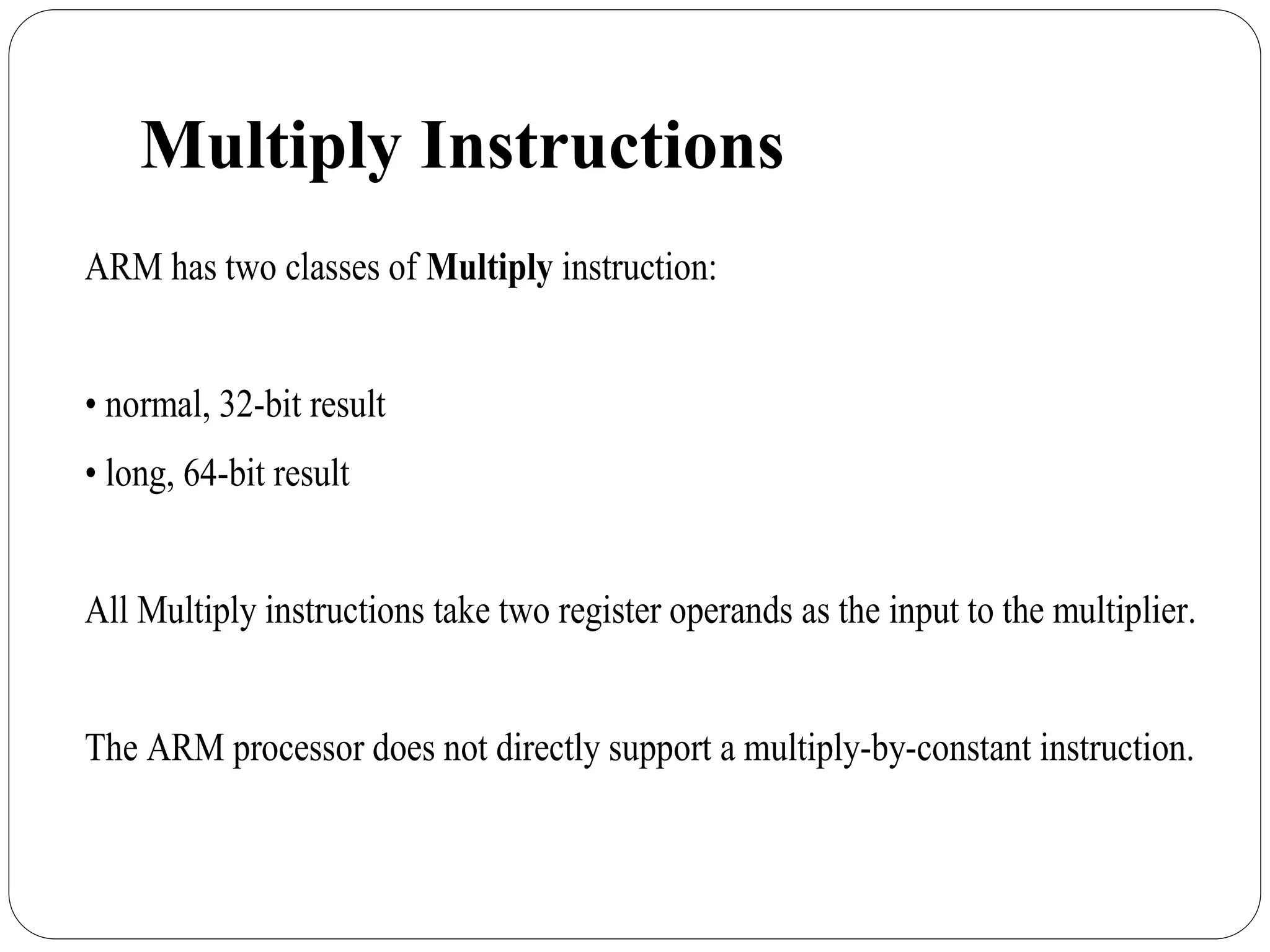 Multiply Instructions
ARM has two classes of Multiply instruction:
• normal, 32-bit result
• long, 64-bit result
All Multiply instructions take two register operands as the input to the multiplier.
The ARM processor does not directly support a multiply-by-constant instruction.
 