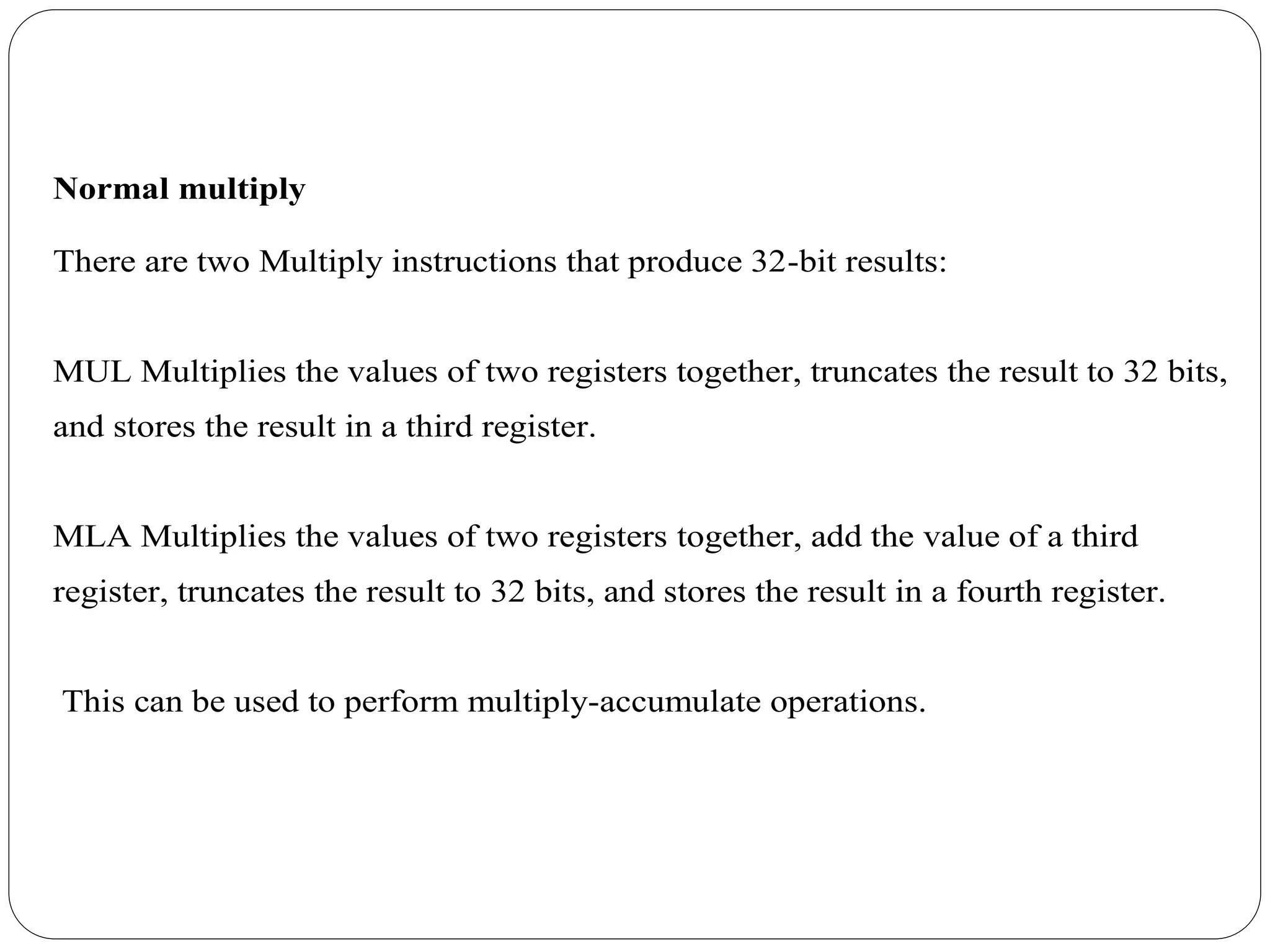 Normal multiply
There are two Multiply instructions that produce 32-bit results:
MUL Multiplies the values of two registers together, truncates the result to 32 bits,
and stores the result in a third register.
MLA Multiplies the values of two registers together, add the value of a third
register, truncates the result to 32 bits, and stores the result in a fourth register.
This can be used to perform multiply-accumulate operations.
 