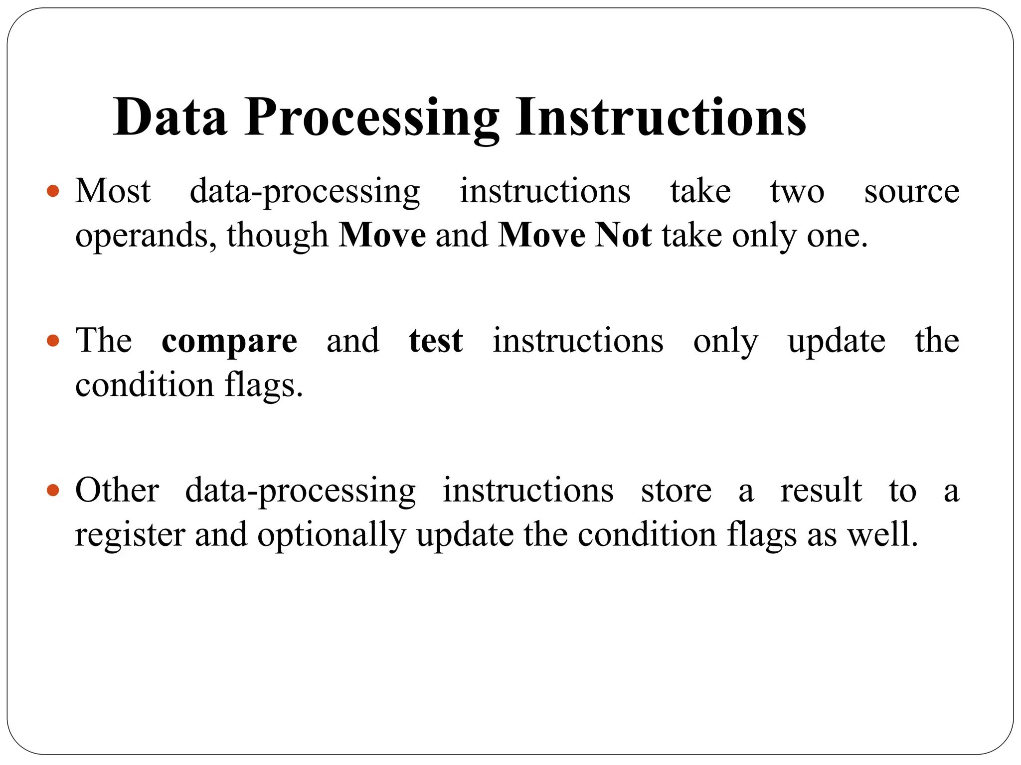 Data Processing Instructions
 Most data-processing instructions take two source
operands, though Move and Move Not take only one.
 The compare and test instructions only update the
condition flags.
 Other data-processing instructions store a result to a
register and optionally update the condition flags as well.
 