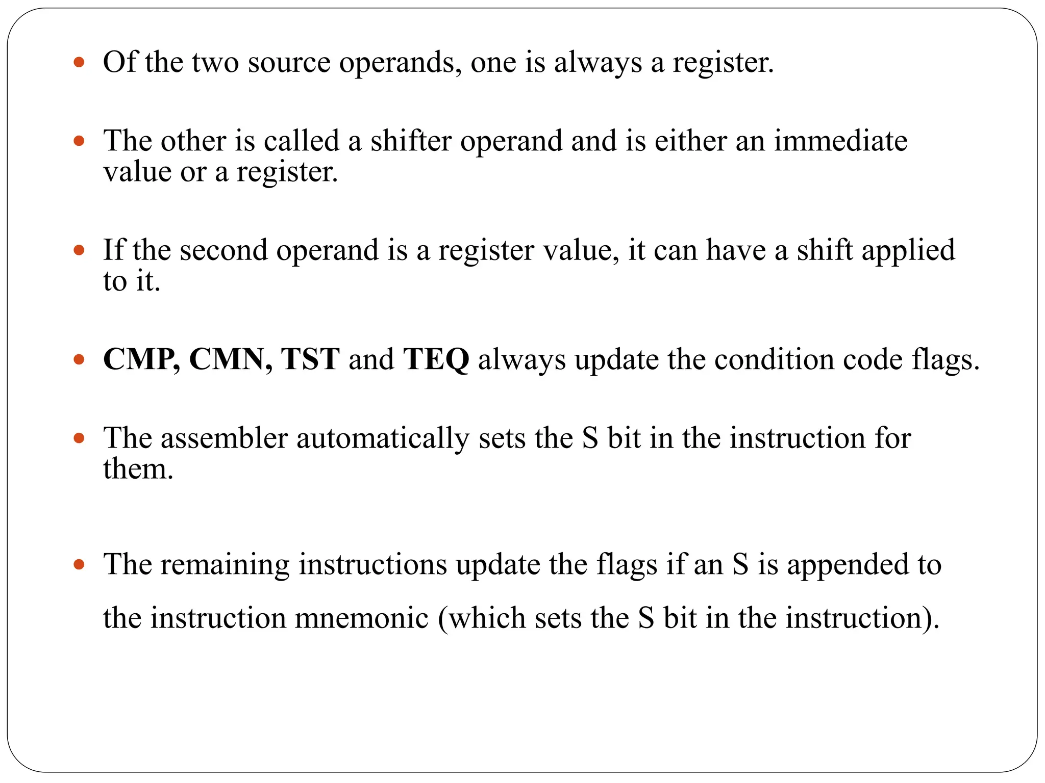  Of the two source operands, one is always a register.
 The other is called a shifter operand and is either an immediate
value or a register.
 If the second operand is a register value, it can have a shift applied
to it.
 CMP, CMN, TST and TEQ always update the condition code flags.
 The assembler automatically sets the S bit in the instruction for
them.
 The remaining instructions update the flags if an S is appended to
the instruction mnemonic (which sets the S bit in the instruction).
 
