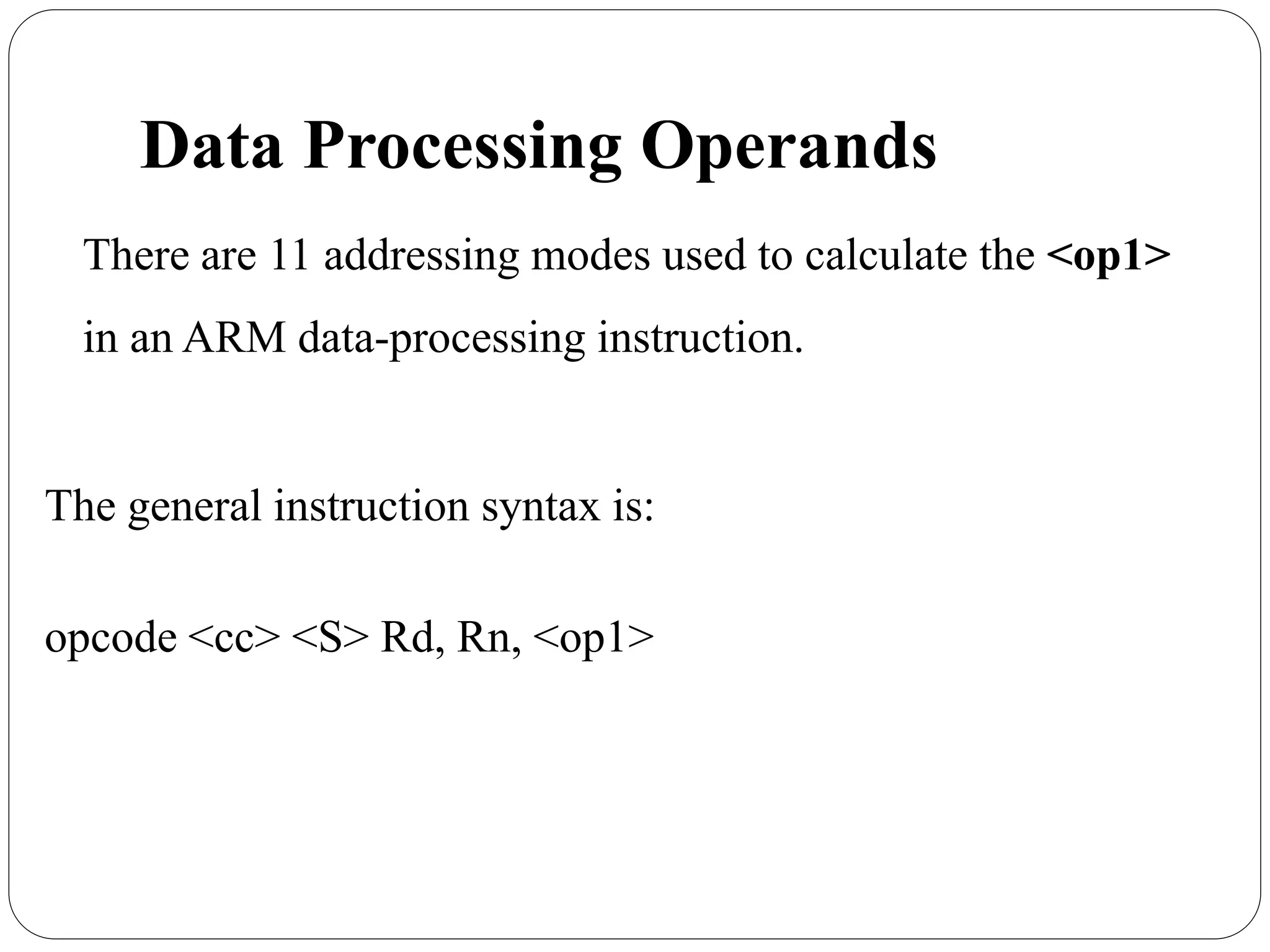 Data Processing Operands
There are 11 addressing modes used to calculate the <op1>
in an ARM data-processing instruction.
The general instruction syntax is:
opcode <cc> <S> Rd, Rn, <op1>
 