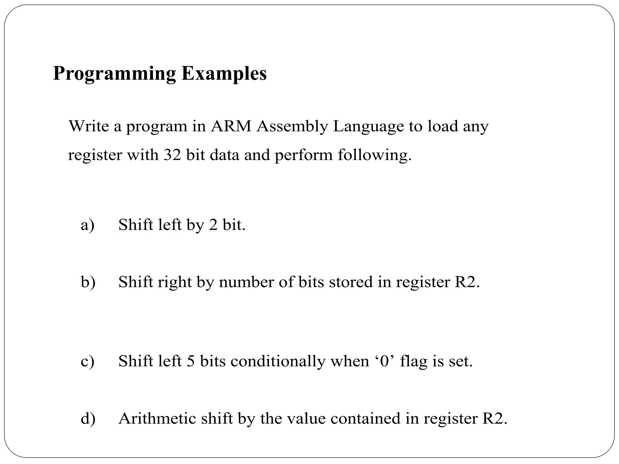 Write a program in ARM Assembly Language to load any
register with 32 bit data and perform following.
a) Shift left by 2 bit.
b) Shift right by number of bits stored in register R2.
c) Shift left 5 bits conditionally when ‘0’ flag is set.
d) Arithmetic shift by the value contained in register R2.
Programming Examples
 