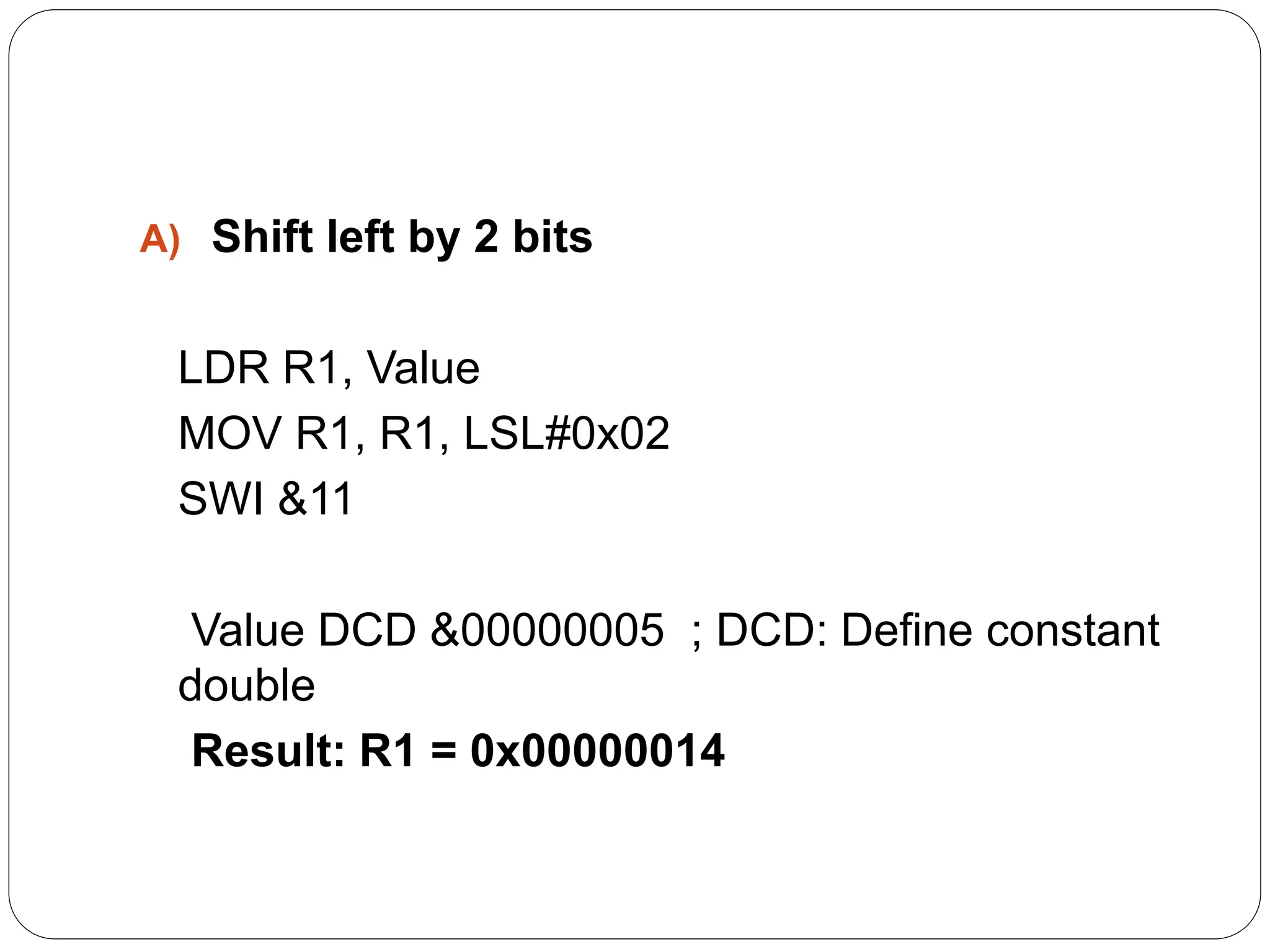 A) Shift left by 2 bits
LDR R1, Value
MOV R1, R1, LSL#0x02
SWI &11
Value DCD &00000005 ; DCD: Define constant
double
Result: R1 = 0x00000014
 