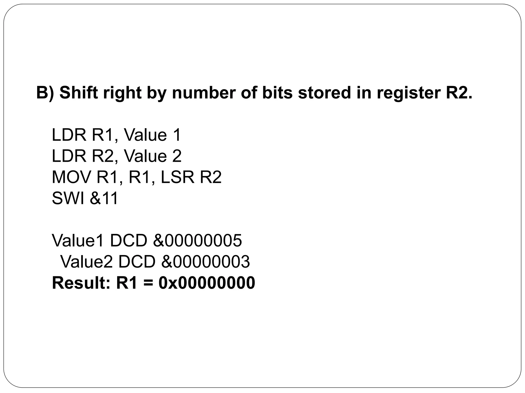 B) Shift right by number of bits stored in register R2.
LDR R1, Value 1
LDR R2, Value 2
MOV R1, R1, LSR R2
SWI &11
Value1 DCD &00000005
Value2 DCD &00000003
Result: R1 = 0x00000000
 