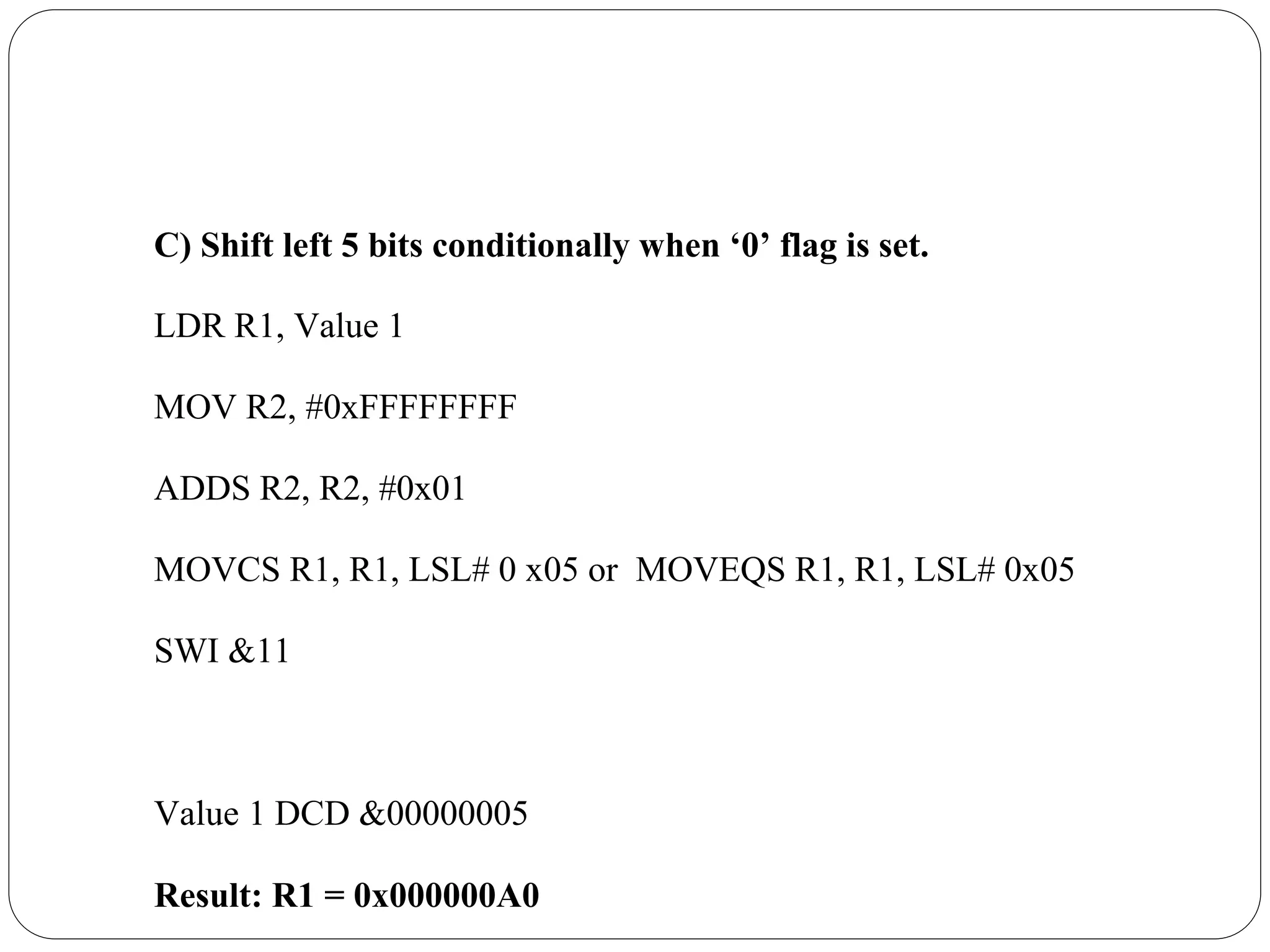 C) Shift left 5 bits conditionally when ‘0’ flag is set.
LDR R1, Value 1
MOV R2, #0xFFFFFFFF
ADDS R2, R2, #0x01
MOVCS R1, R1, LSL# 0 x05 or MOVEQS R1, R1, LSL# 0x05
SWI &11
Value 1 DCD &00000005
Result: R1 = 0x000000A0
 