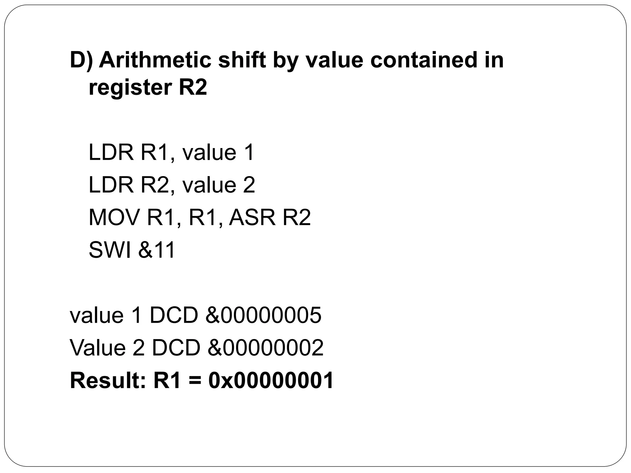 D) Arithmetic shift by value contained in
register R2
LDR R1, value 1
LDR R2, value 2
MOV R1, R1, ASR R2
SWI &11
value 1 DCD &00000005
Value 2 DCD &00000002
Result: R1 = 0x00000001
 