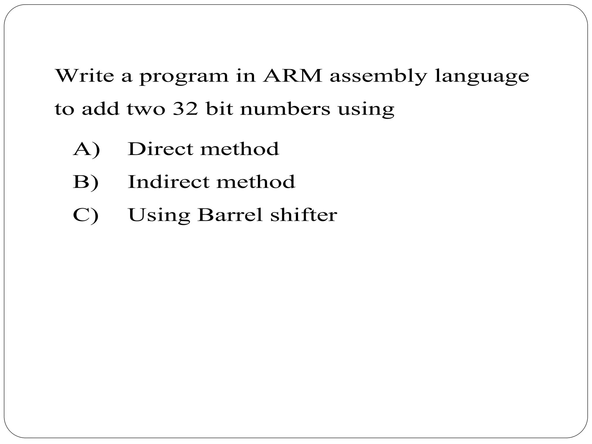 Write a program in ARM assembly language
to add two 32 bit numbers using
A) Direct method
B) Indirect method
C) Using Barrel shifter
 