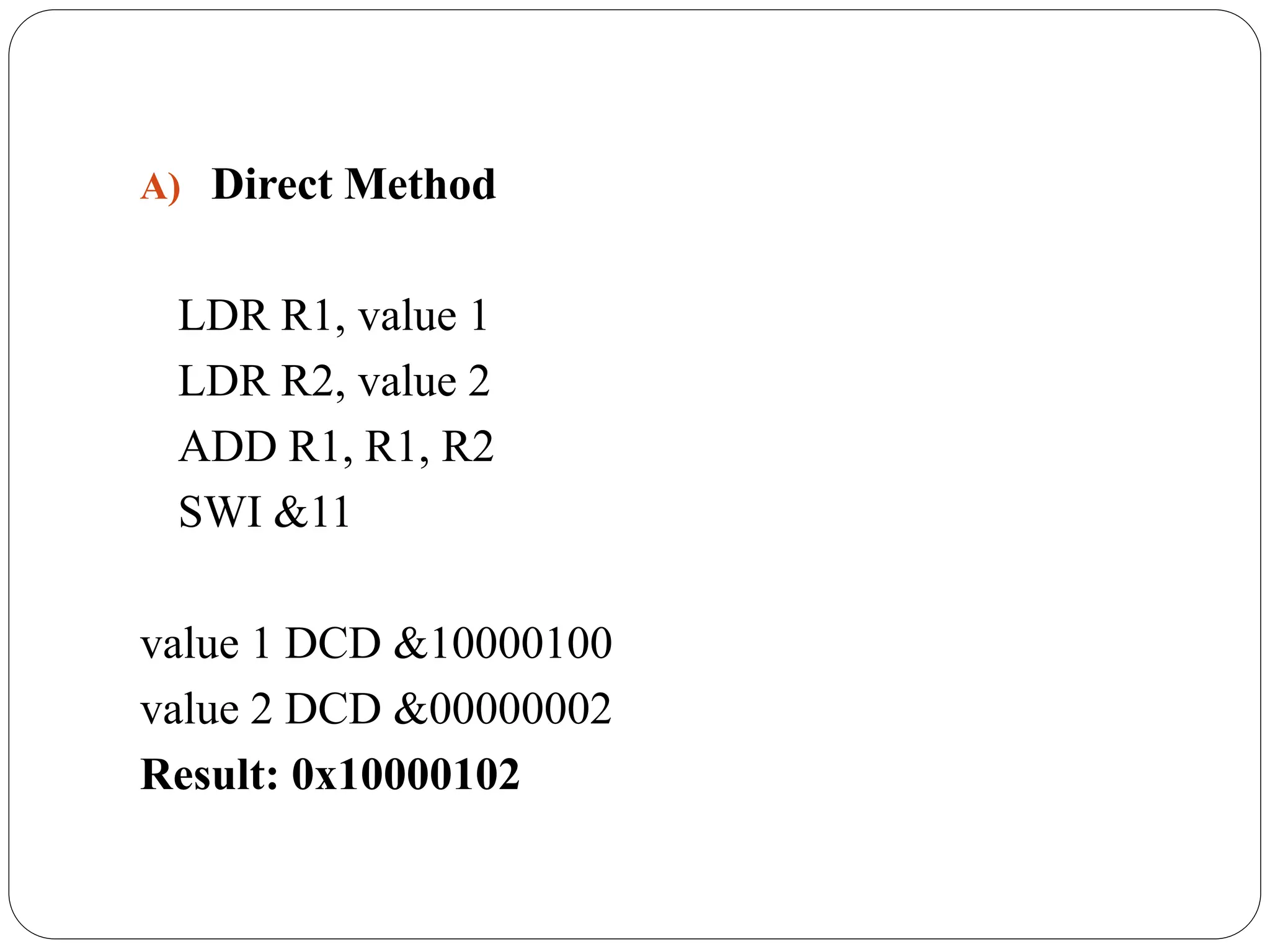 A) Direct Method
LDR R1, value 1
LDR R2, value 2
ADD R1, R1, R2
SWI &11
value 1 DCD &10000100
value 2 DCD &00000002
Result: 0x10000102
 