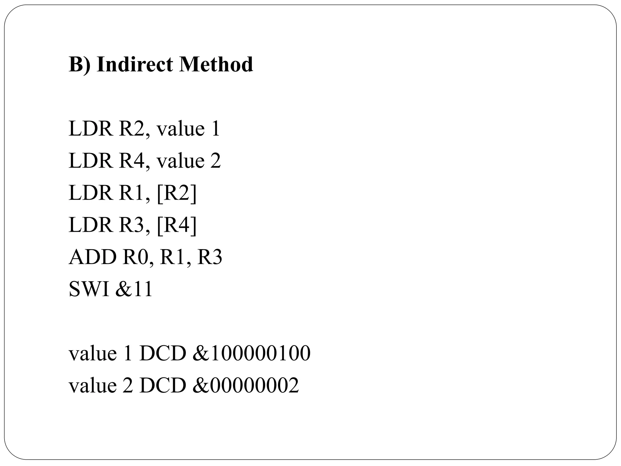 B) Indirect Method
LDR R2, value 1
LDR R4, value 2
LDR R1, [R2]
LDR R3, [R4]
ADD R0, R1, R3
SWI &11
value 1 DCD &100000100
value 2 DCD &00000002
 