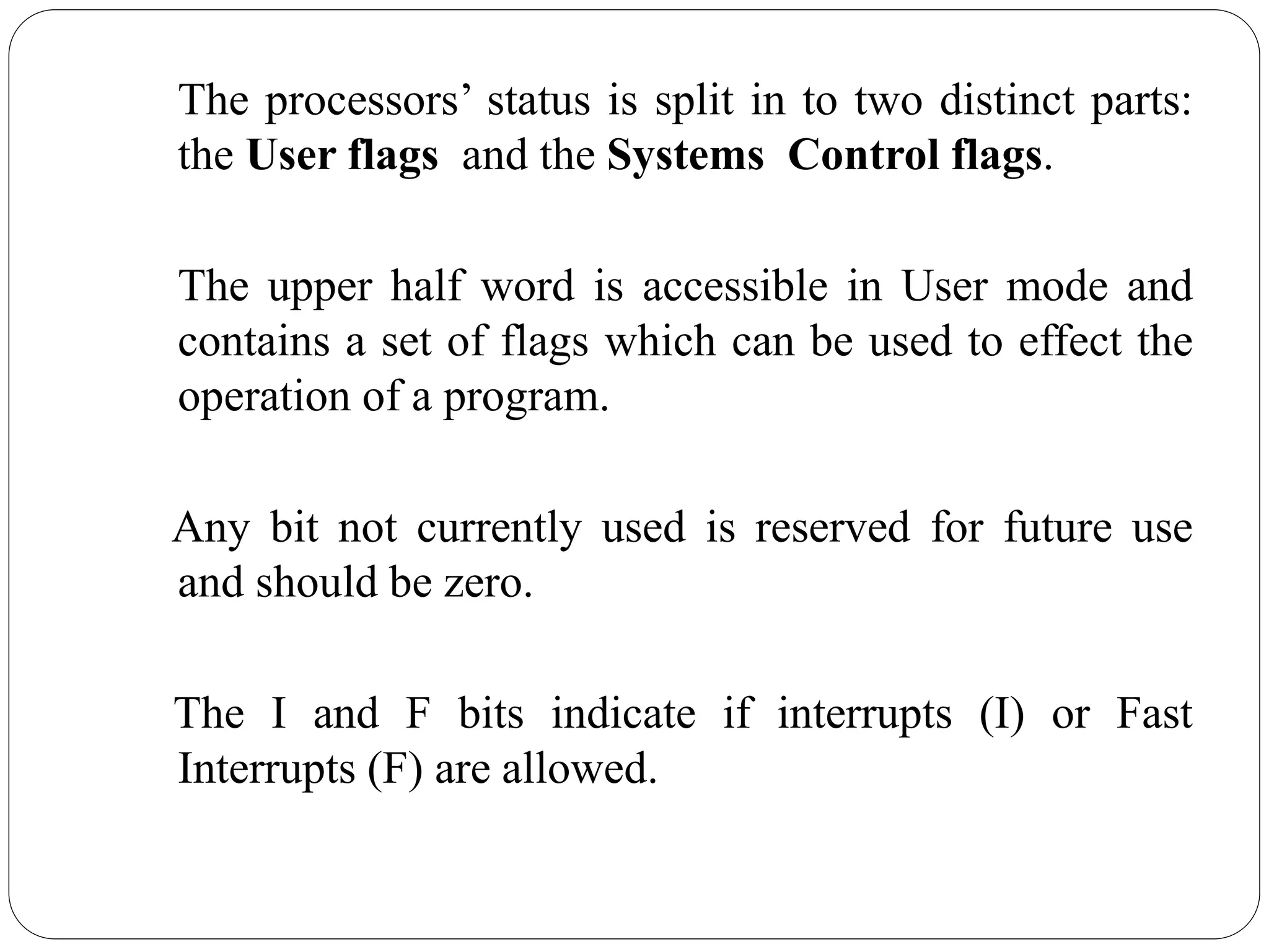The processors’ status is split in to two distinct parts:
the User flags and the Systems Control flags.
The upper half word is accessible in User mode and
contains a set of flags which can be used to effect the
operation of a program.
Any bit not currently used is reserved for future use
and should be zero.
The I and F bits indicate if interrupts (I) or Fast
Interrupts (F) are allowed.
 