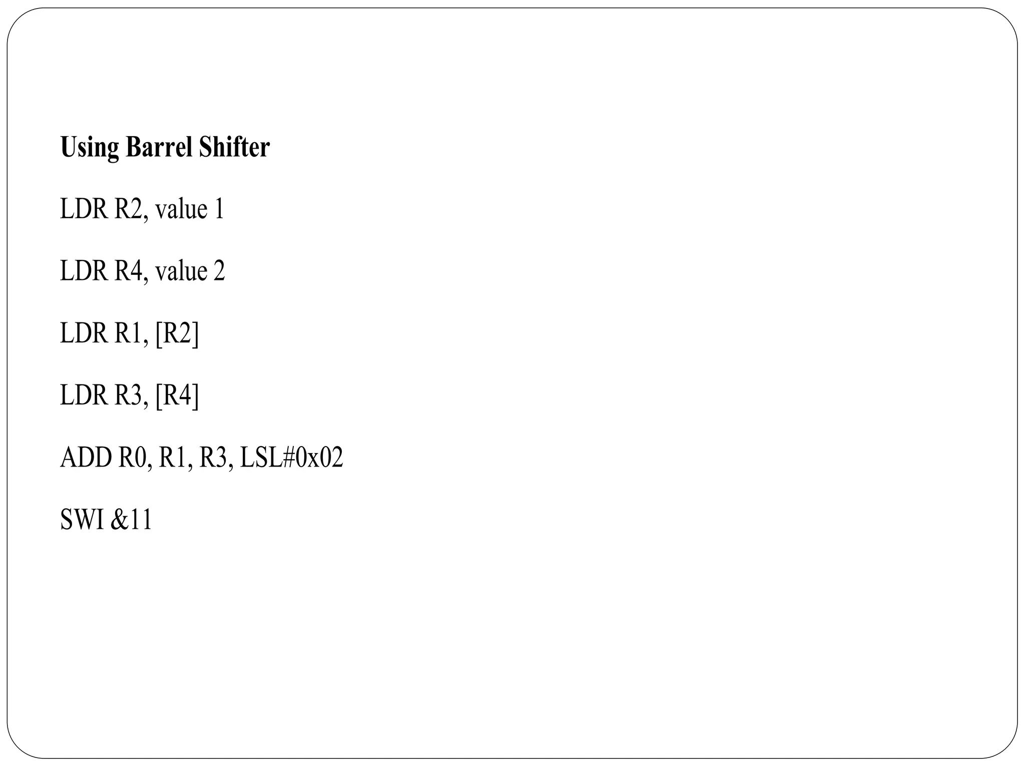 Using Barrel Shifter
LDR R2, value 1
LDR R4, value 2
LDR R1, [R2]
LDR R3, [R4]
ADD R0, R1, R3, LSL#0x02
SWI &11
 
