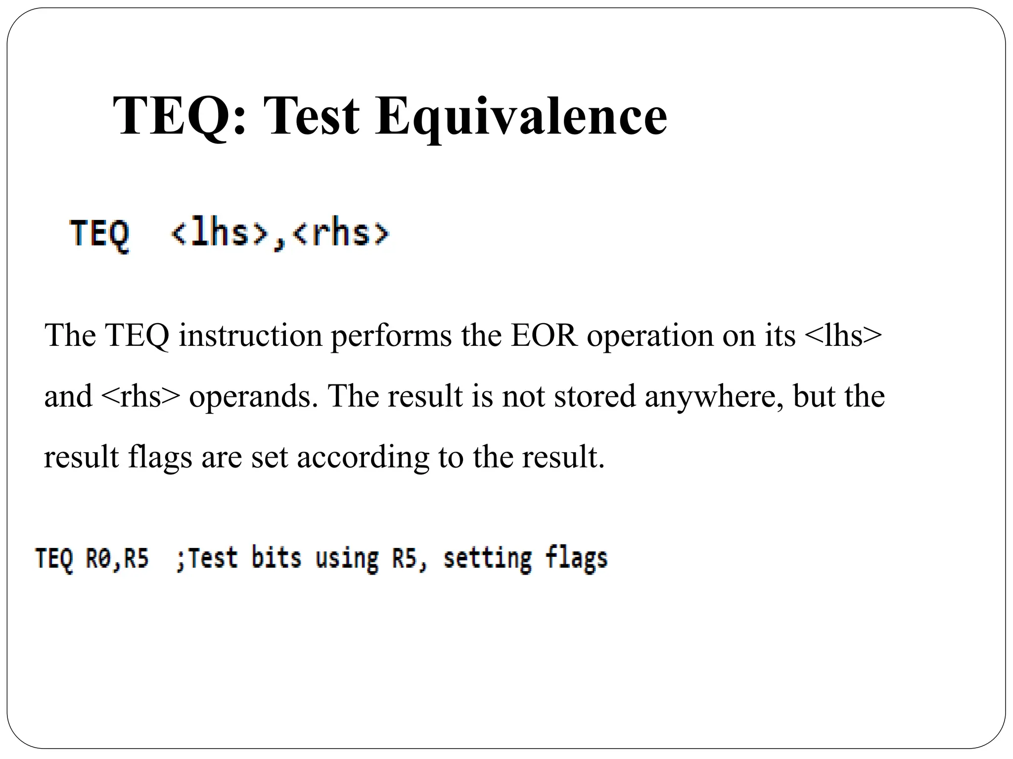 TEQ: Test Equivalence
The TEQ instruction performs the EOR operation on its <lhs>
and <rhs> operands. The result is not stored anywhere, but the
result flags are set according to the result.
 