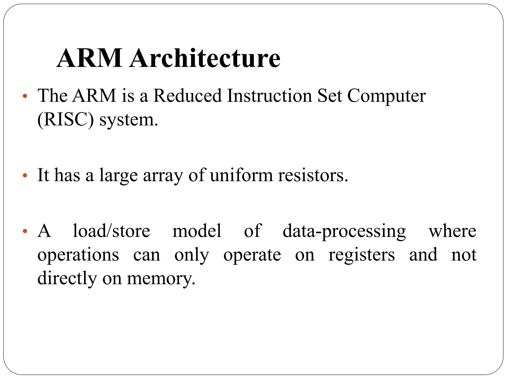 ARM Architecture
• The ARM is a Reduced Instruction Set Computer
(RISC) system.
• It has a large array of uniform resistors.
• A load/store model of data-processing where
operations can only operate on registers and not
directly on memory.
 