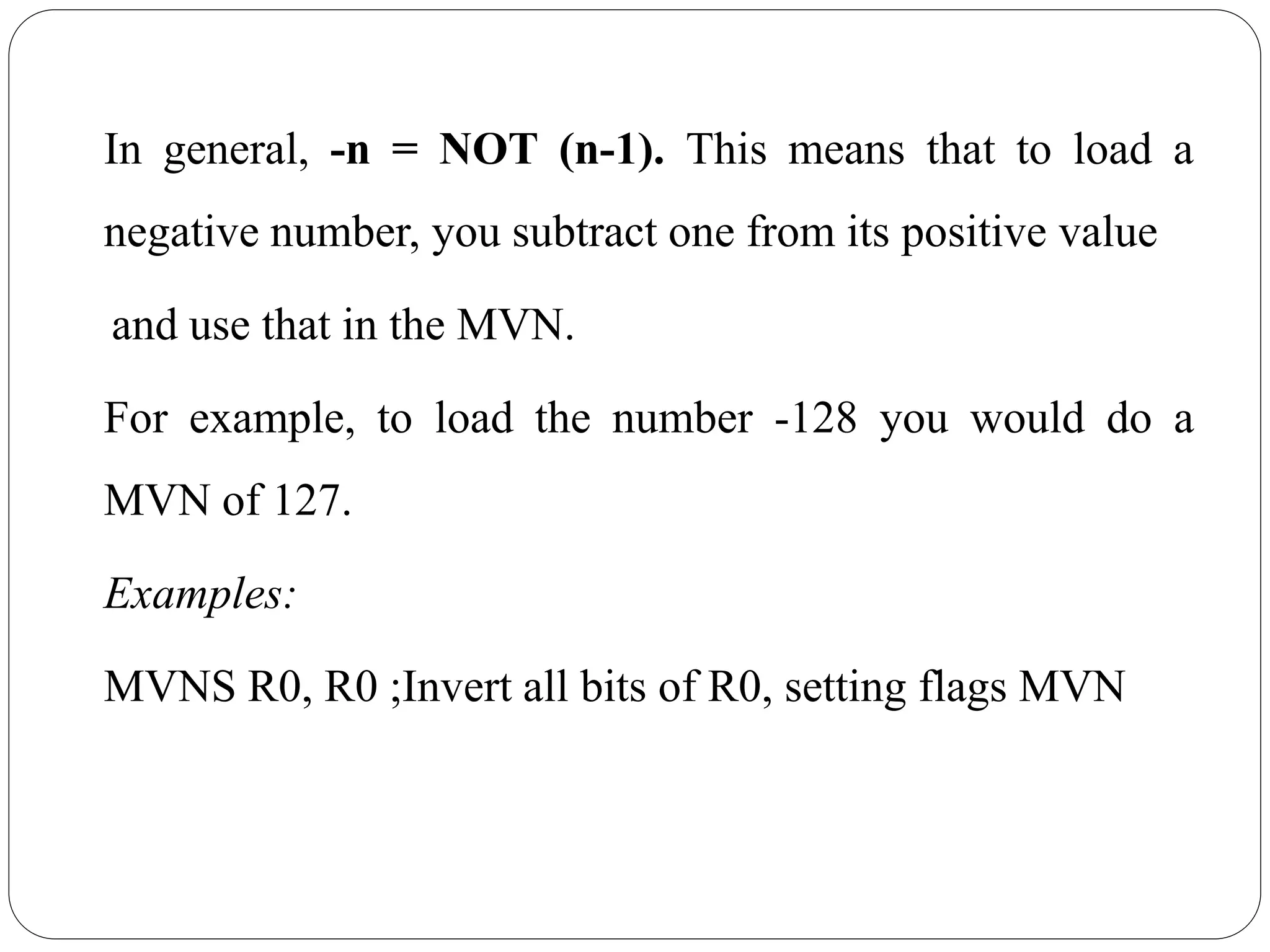 In general, -n = NOT (n-1). This means that to load a
negative number, you subtract one from its positive value
and use that in the MVN.
For example, to load the number -128 you would do a
MVN of 127.
Examples:
MVNS R0, R0 ;Invert all bits of R0, setting flags MVN
 