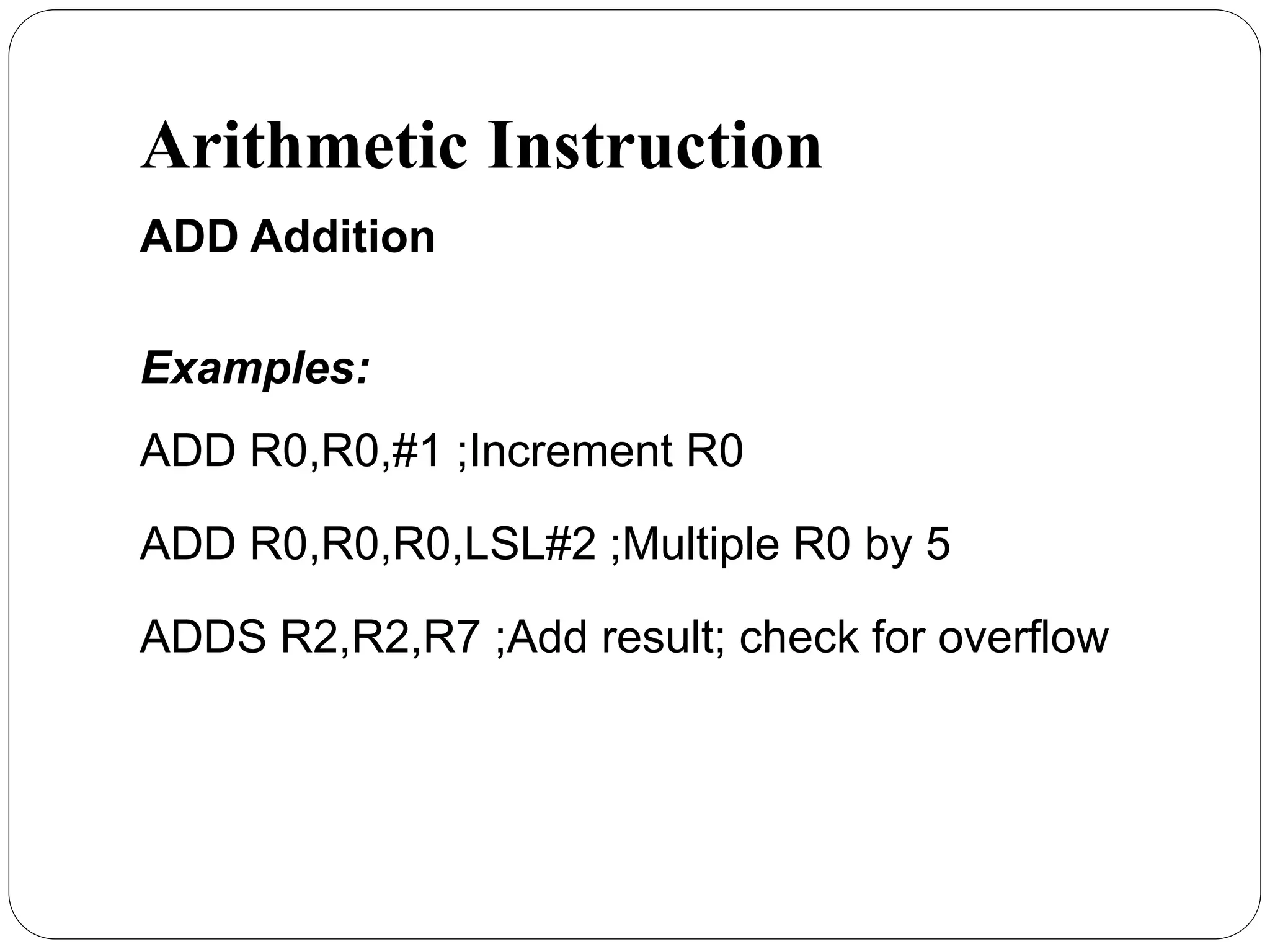 Arithmetic Instruction
ADD Addition
Examples:
ADD R0,R0,#1 ;Increment R0
ADD R0,R0,R0,LSL#2 ;Multiple R0 by 5
ADDS R2,R2,R7 ;Add result; check for overflow
 