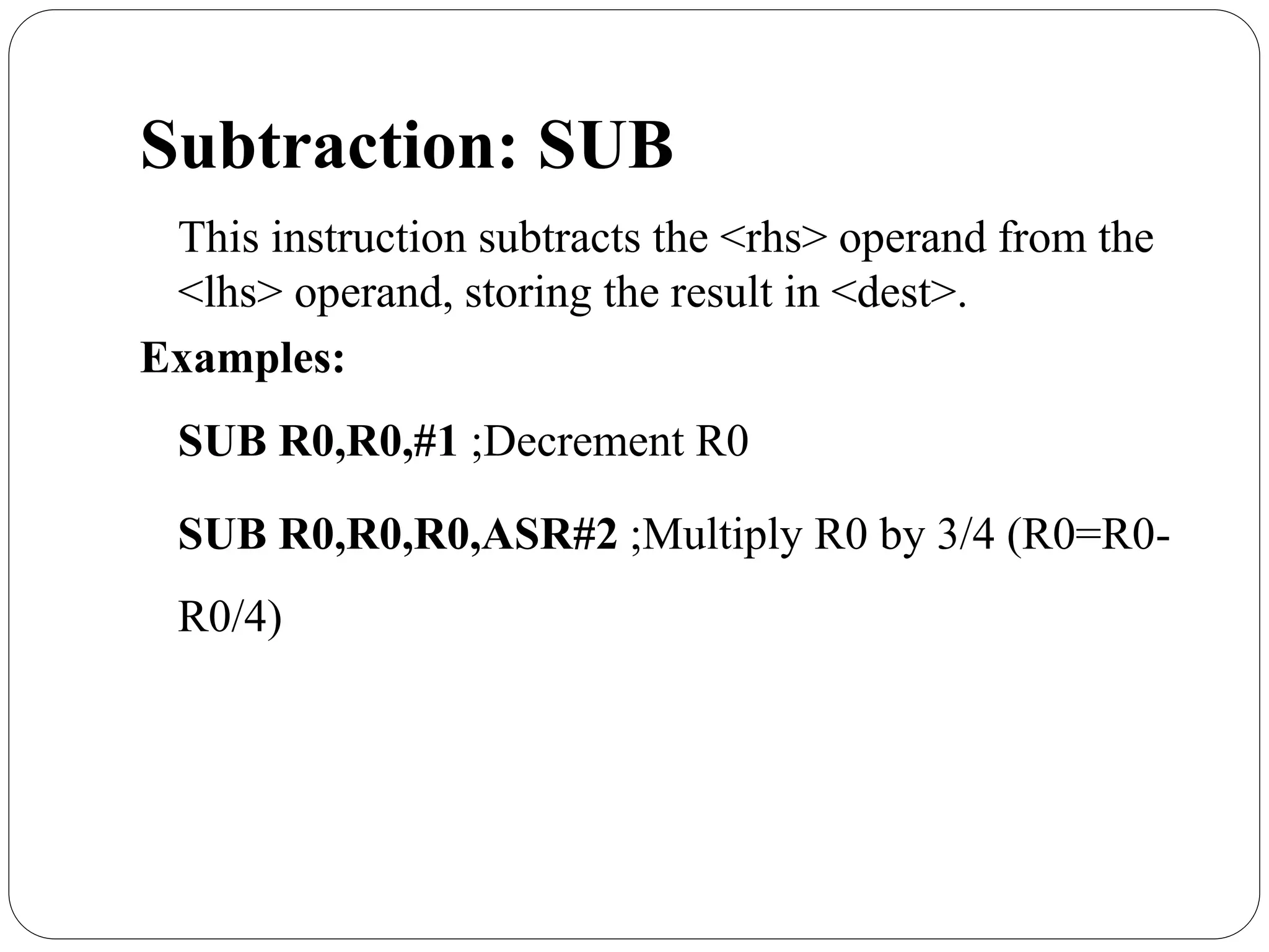 Subtraction: SUB
This instruction subtracts the <rhs> operand from the
<lhs> operand, storing the result in <dest>.
Examples:
SUB R0,R0,#1 ;Decrement R0
SUB R0,R0,R0,ASR#2 ;Multiply R0 by 3/4 (R0=R0-
R0/4)
 