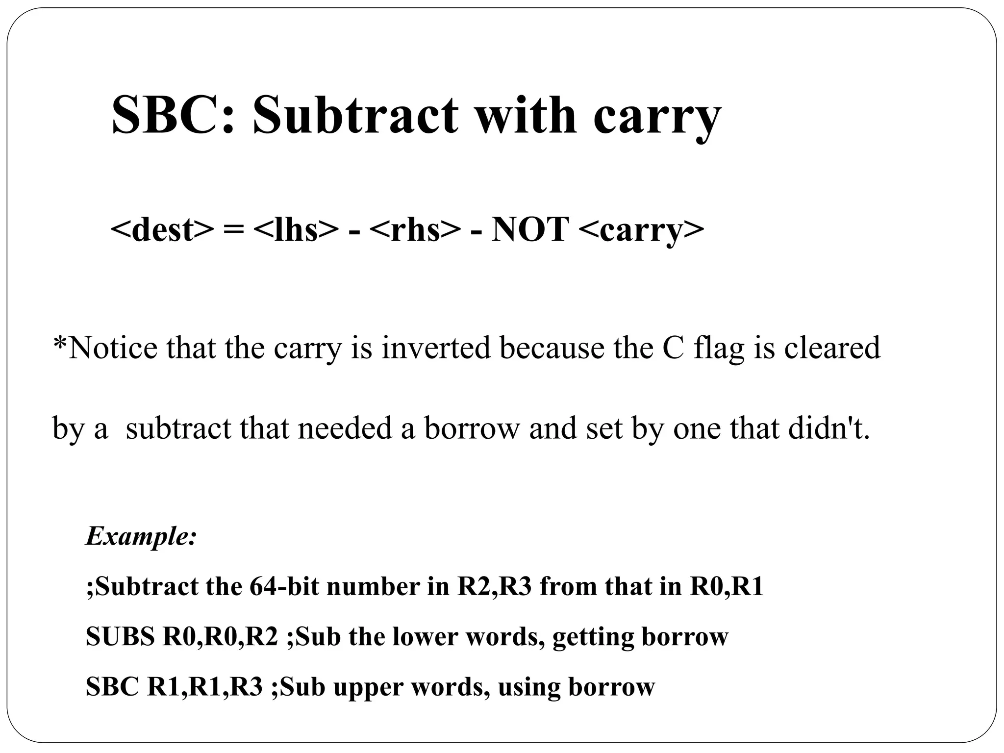 SBC: Subtract with carry
<dest> = <lhs> - <rhs> - NOT <carry>
*Notice that the carry is inverted because the C flag is cleared
by a subtract that needed a borrow and set by one that didn't.
Example:
;Subtract the 64-bit number in R2,R3 from that in R0,R1
SUBS R0,R0,R2 ;Sub the lower words, getting borrow
SBC R1,R1,R3 ;Sub upper words, using borrow
 