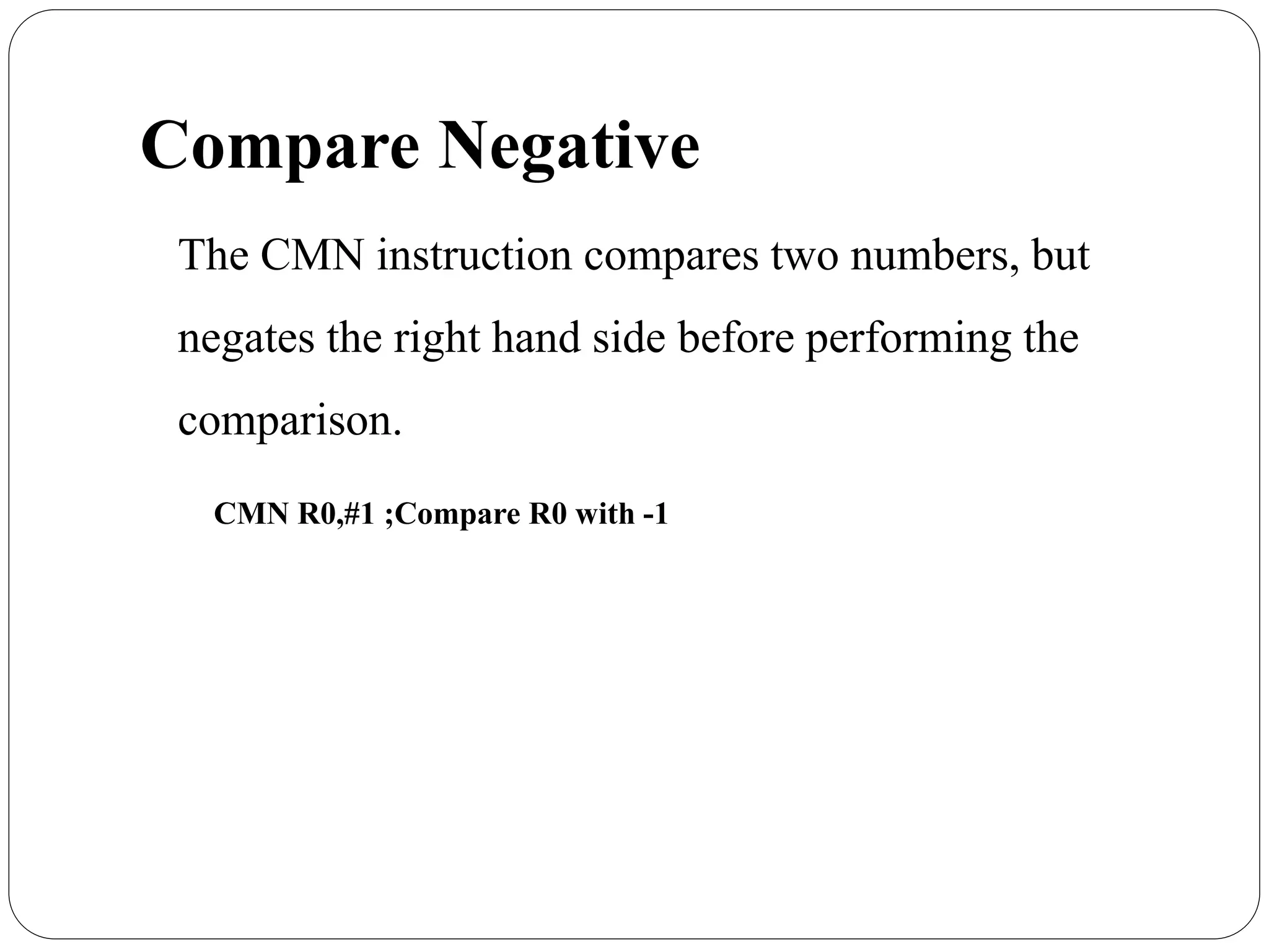 Compare Negative
The CMN instruction compares two numbers, but
negates the right hand side before performing the
comparison.
CMN R0,#1 ;Compare R0 with -1
 