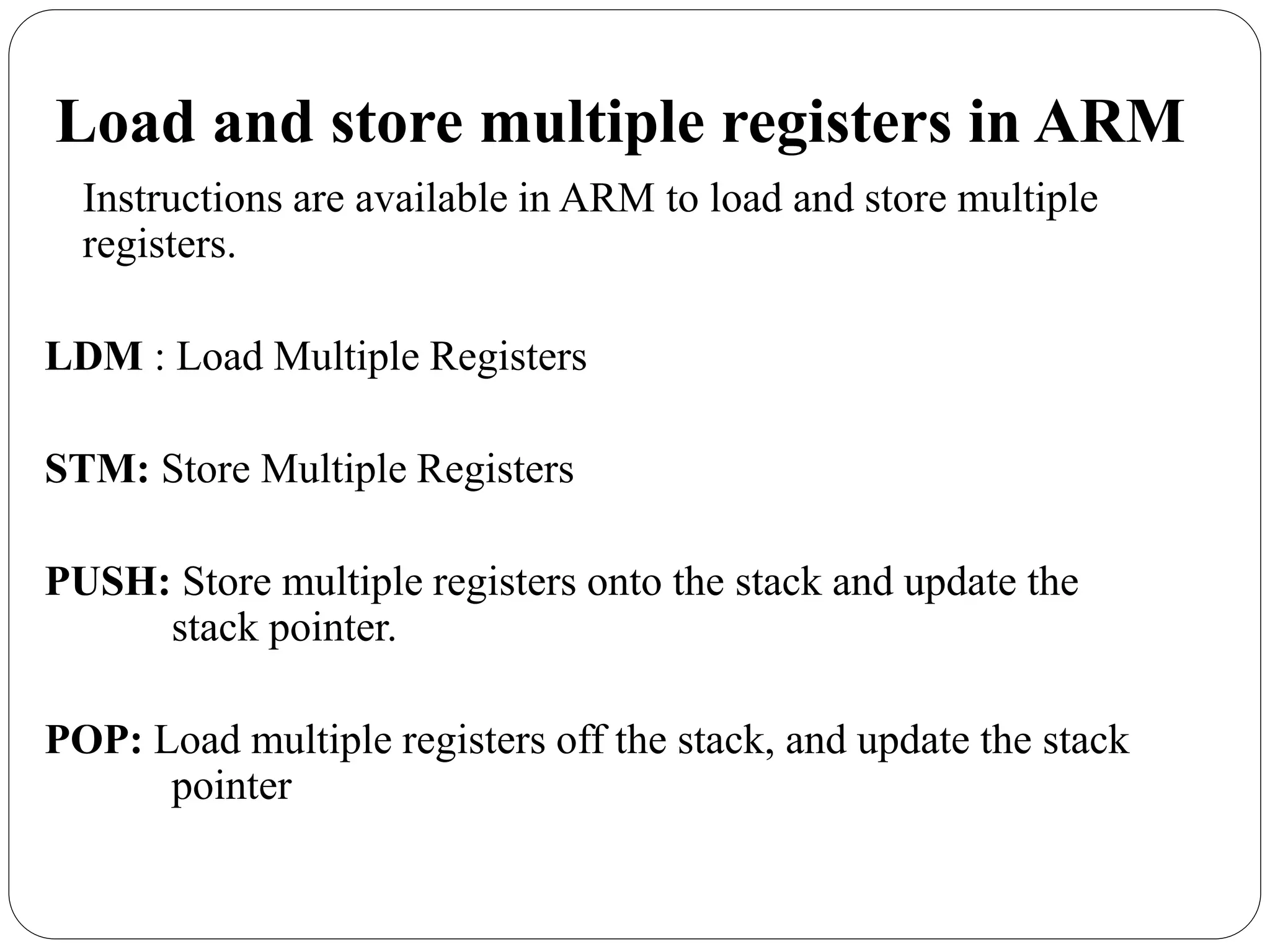 Load and store multiple registers in ARM
Instructions are available in ARM to load and store multiple
registers.
LDM : Load Multiple Registers
STM: Store Multiple Registers
PUSH: Store multiple registers onto the stack and update the
stack pointer.
POP: Load multiple registers off the stack, and update the stack
pointer
 