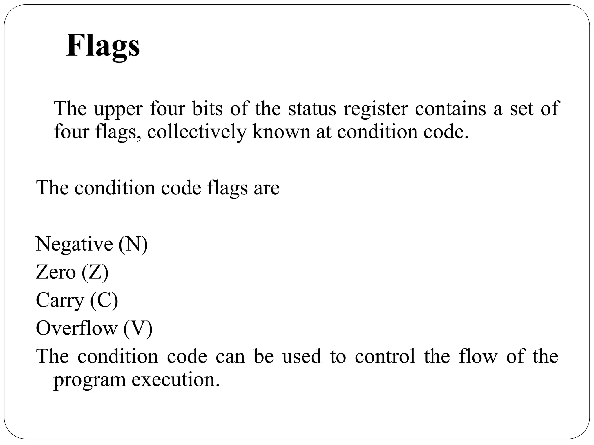 Flags
The upper four bits of the status register contains a set of
four flags, collectively known at condition code.
The condition code flags are
Negative (N)
Zero (Z)
Carry (C)
Overflow (V)
The condition code can be used to control the flow of the
program execution.
 