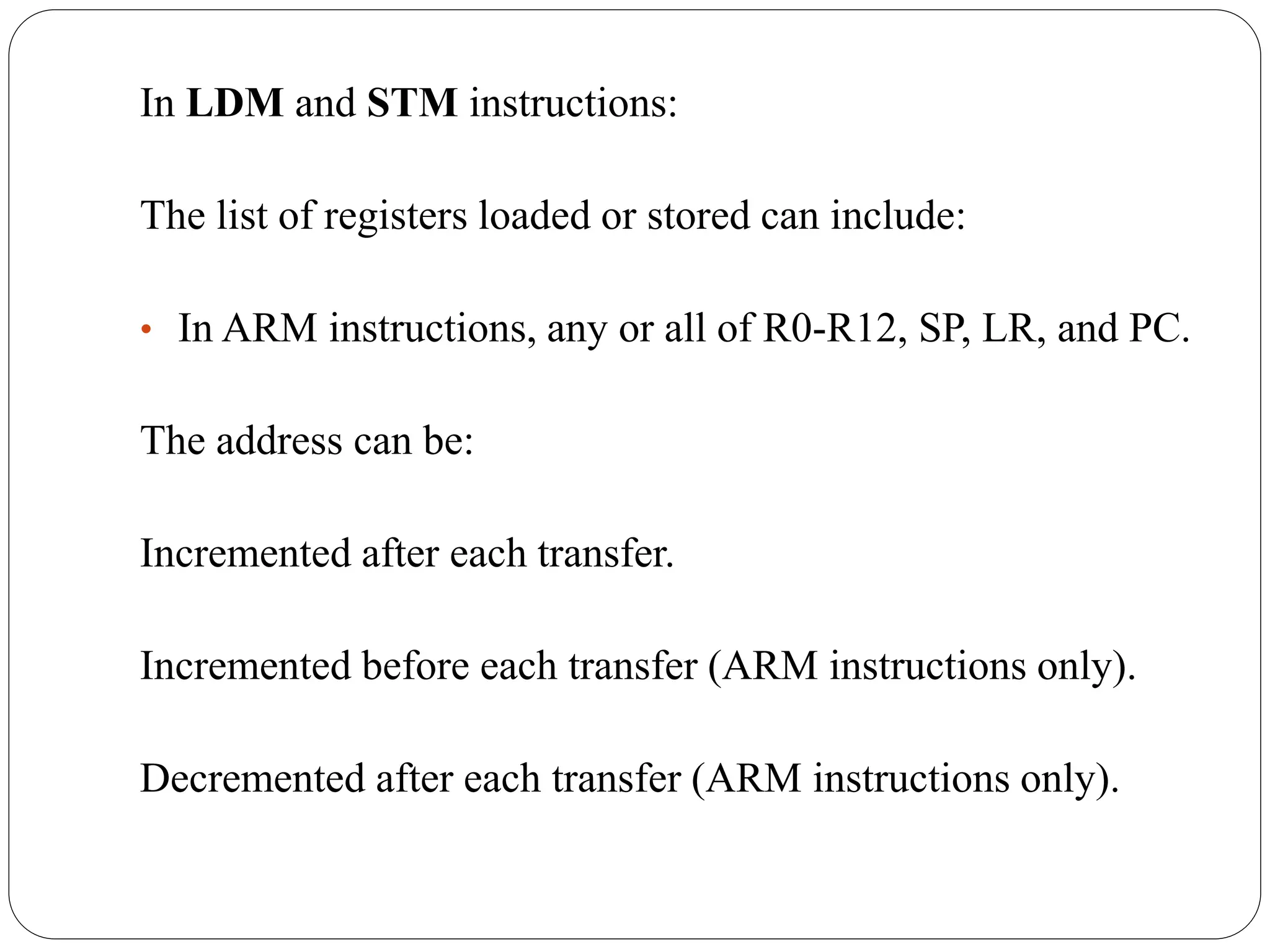 In LDM and STM instructions:
The list of registers loaded or stored can include:
• In ARM instructions, any or all of R0-R12, SP, LR, and PC.
The address can be:
Incremented after each transfer.
Incremented before each transfer (ARM instructions only).
Decremented after each transfer (ARM instructions only).
 