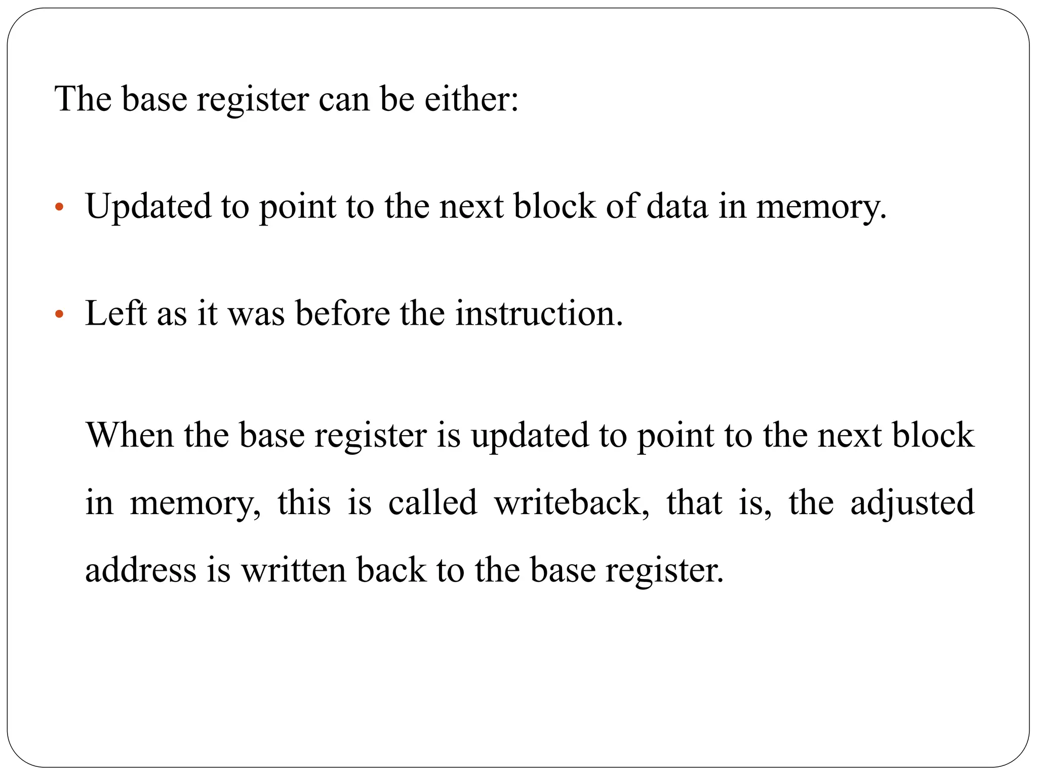 The base register can be either:
• Updated to point to the next block of data in memory.
• Left as it was before the instruction.
When the base register is updated to point to the next block
in memory, this is called writeback, that is, the adjusted
address is written back to the base register.
 