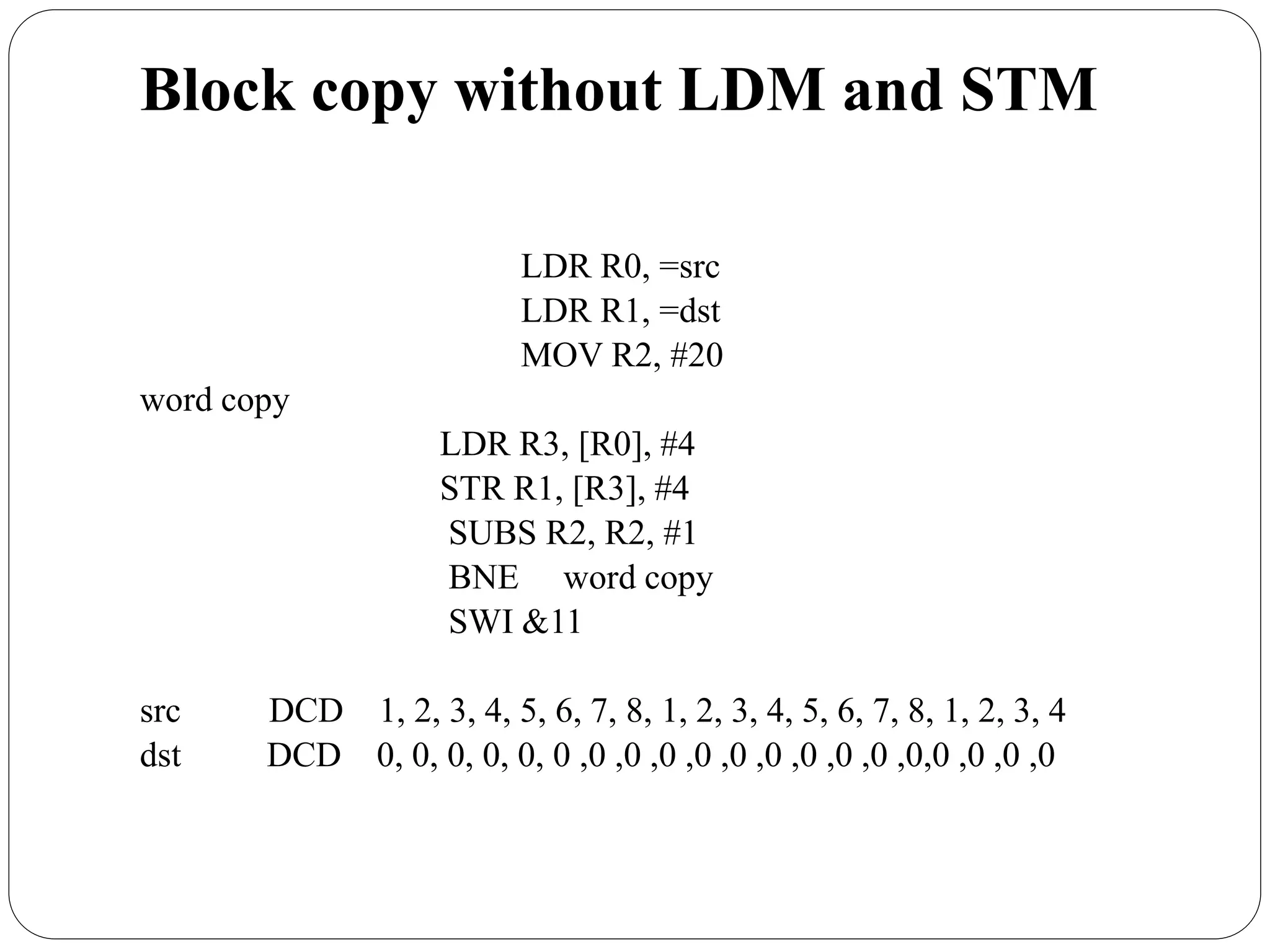 Block copy without LDM and STM
LDR R0, =src
LDR R1, =dst
MOV R2, #20
word copy
LDR R3, [R0], #4
STR R1, [R3], #4
SUBS R2, R2, #1
BNE word copy
SWI &11
src DCD 1, 2, 3, 4, 5, 6, 7, 8, 1, 2, 3, 4, 5, 6, 7, 8, 1, 2, 3, 4
dst DCD 0, 0, 0, 0, 0, 0 ,0 ,0 ,0 ,0 ,0 ,0 ,0 ,0 ,0 ,0,0 ,0 ,0 ,0
 