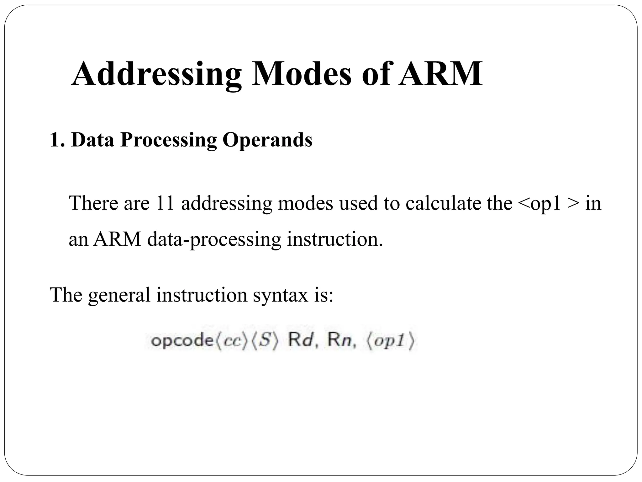 Addressing Modes of ARM
1. Data Processing Operands
There are 11 addressing modes used to calculate the <op1 > in
an ARM data-processing instruction.
The general instruction syntax is:
 