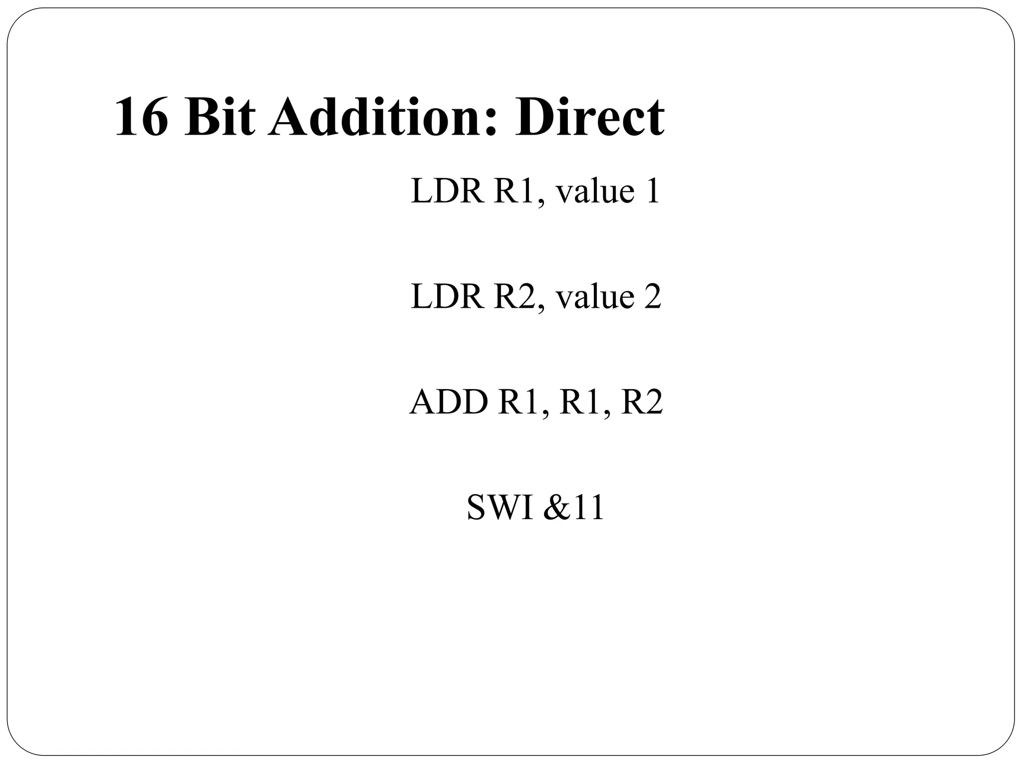 16 Bit Addition: Direct
LDR R1, value 1
LDR R2, value 2
ADD R1, R1, R2
SWI &11
 